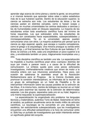 aprender algo acerca de cómo piensa y siente la gente, se encuentran
a sí mismos teniendo que aprender sobre ratas o sobre estadística
más de lo que hubieran querido. Dentro de la educación superior, la
ciencia se estrecha aún más. Los estudiantes de letras y los de
ciencias pastan en distintos cercados, como si fuesen ovejas y
cabritos; en muchas universidades los centros dedicados a ciencias y
los de humanidades están en bloques separados. La mayoría de los
estudiantes evitan toda enseñanza científica fuera del mínimo de
horas requeridas. Los que sobresalen entre los estudiantes de
ciencias son canalizados hacia especialidades, subespecialidades y
microespecialidades. Ya en la universidad, apenas pueden
comunicarse unos con otros. La mayoría acabamos por pensar que la
ciencia es algo especial, aparte, que escapa a nuestra competencia,
como el griego o la arqueología. Una minoría prosigue su senda entre
estrechuras, y al final tenemos las Dos Culturas de que hablaba C. P.
Snow, la Ciencia y el Arte, cada una creyéndose un poco superior a la
otra, y envidiándola también un poco, trágicamente incompletas una y
otra.
Toda disciplina científica es también una isla. La especialización
ha impedido a muchos científicos pisar otros «campos» distintos del
suyo por miedo a parecer necio y a causa de la dificultad de
comunicación. La síntesis queda para unos pocos esforzados
investigadores, irrefrenablemente creativos que sirven de motor a la
industria entera con sus intuiciones penetrantes. Hace poco, con
ocasión de celebrarse la asamblea anual de la Asociación
Norteamericana para el Progreso de la Ciencia (fundada para
promover la conexión interdisciplinar), se informaba de la reunión de
un grupo de antropólogos en un hotel de Filadelfia a fin de
intercambiar información sobre las causas posibles de la extinción de
las tribus. A la misma hora, cientos de biólogos se reunían en un hotel
cercano para examinar las razones de la extinción de determinadas
especies. Los dos grupos, separados cada uno en su hotel, llegaron a
una misma respuesta: la superespecialización.
La especialización ha engendrado otro problema: los lenguajes
técnicos y matemáticos, auténtica Torre de Babel. Solamente en torno
al cerebro, se publican anualmente cerca de medio millón de artículos
científicos. La neurología se ha convertido en una disciplina tan
esotérica, tan estrictamente subespecializada, que los investigadores
encuentran una dificultad extraordinaria a la hora de comunicar entre
sí. Sólo hay un puñado de investigadores que están intentando extraer
un significado global del conjunto.
 