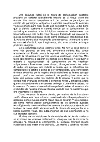 Una segunda razón de la fisura de comunicación existente
proviene del carácter radicalmente extraño de la nueva visión del
mundo. Nos vemos compelidos a ir de cambio de paradigma en
cambio de paradigma, obligados a cambiar drásticamente nuestras
viejas creencias para mirar desde una perspectiva nueva. Se ha dicho
que la ciencia sustituye el sentido común por el conocimiento. Es
verdad que nuestras más intrépidas aventuras intelectuales nos
transportan a un país de las maravillas que trasciende las fronteras de
nuestra comprensión lógica, lineal. Como observa el gran biólogo J. B.
S. Haldane en una cita reproducida con frecuencia, la realidad no sólo
es más extraña de lo que imaginamos, sino más extraña de lo que
podemos imaginar.
En la naturaleza nunca tocamos fondo. No hay tal cosa como el
nivel más profundo en que todo encontraría sentido. Eso puede
amedrentarnos. Puede darnos la impresión de regresar a la infancia,
cuando la naturaleza nos parecía inmensa, misteriosa, poderosa. Más
tarde aprendíamos a separar los hechos de la fantasía, y a reducir el
misterio a «explicaciones». El conocimiento de los «hechos»
subyacentes a fenómenos como el rayo, el magnetismo o las ondas
de radio, por ejemplo, nos inducía a pensar que la naturaleza era
comprensible o estaba a punto de ser comprendida. Esta concepción
errónea, sostenida por la mayoría de los científicos de finales del siglo
pasado, pasó a ser también patrimonio del pueblo y fue causa de la
falsa idea popular sobre los poderes de la ciencia. Y ahora que la
ciencia más avanzada comienza a sonarnos mítica y simbólica, ahora
que está abandonando la esperanza de llegar a una última certeza, no
la creemos. Es como si nos estuvieran pidiendo volver al asombro y la
credulidad de nuestra primera infancia, cuando aún no sabíamos qué
era «realmente» el arco iris.
Como veremos, la nueva ciencia, por encima de la fría obser-
vación clínica, nos hace entrar en un reino donde brilla parpadeante la
paradoja, donde nuestra misma razón parece peligrar. Y sin embargo,
así como hemos podido aprovecharnos de los grandes avances
tecnológicos de nuestra civilización, como el transistor por ejemplo, así
también la nueva visión del mundo de la ciencia de vanguardia va a
liberar nuestras vidas, con independencia de que entendamos o no
sus aspectos técnicos.
Muchas de las intuiciones fundamentales de la ciencia moderna
se expresan en términos matemáticos, «lengua» que la mayoría de
nosotros no hablamos ni entendemos. El lenguaje ordinario resulta
inadecuado para tratar lo no-ordinario. Las frases y palabras nos han
 