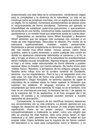proporcionado una idea falsa de la comprensión, volviéndonos ciegos
para la complejidad y la dinámica de la naturaleza. La vida no se
construye como se construye una frase, con un sujeto que actúa sobre
un objeto. En la realidad, numerosos acontecimientos se afectan entre
sí recíprocamente de forma simultánea. Tomemos por ejemplo la
imposibilidad de establecer quién-hizo-qué-primero o qué-ocasionó-
tal-conducta en una familia. Construimos todas nuestras explicaciones
ajustándonos a un modelo lineal que solamente existe en cuanto ideal.
Especialistas en semántica como Alfred Korzybski y Benjamin
Whorf advierten que las lenguas indo europeas nos vinculan a un
modo de vida fragmentado. Descuidan la relación. Por medio de la
estructura sujeto-predicado, moldean nuestro pensamiento,
forzándonos a pensar simplemente en términos de causa y efecto. Por
ello nos resulta muy difícil hablar, incluso pensar, sobre física
quántica, sobre la cuarta dimensión, o sobre cualquier otra noción en
donde no aparezcan claramente delimitados el comienzo y el fin, lo
alto y lo bajo, el ahora y el luego. En la naturaleza los acontecimientos
tienen múltiples causas simultáneas. Algunas lenguas, particularmente
el hopi y el chino, están estructuradas de forma diferente y pueden
expresar ideas no lineales con menos esfuerzo. De hecho sirven para
«hablar física». Nosotros, a semejanza de los antiguos griegos, cuya
filosofía tanto influjo tuvo en la zurdera cerebral de Occidente,
decimos: «La luz resplandeció». Pero la luz y el resplandor eran una
sola cosa. Un hopi diría de forma más precisa: «¡Reh-pi!», esto es
«¡Resplandor!». Según Korzybski, no seremos capaces de captar la
naturaleza de la realidad hasta no haber captado la limitación que
suponen las palabras. El lenguaje enmarca el pensamiento,
encartándolo por tanto entre barreras. El mapa no es el territorio. Una
rosa no es una-rosa-es-una-rosa, la manzana del día 1 de agosto no
es la manzana del 10 de septiembre, ni el fruto arrugado del 2 de
octubre. El cambio y la complejidad exceden siempre a nuestra
capacidad de descripción.
Curiosamente, la mayoría de los científicos tampoco relacionan
sus conocimientos con su vida ordinaria. La presión ejercida por sus
colegas les desanima del intento de buscar un más amplio sentido o
significación «fuera de su propio campo», manteniendo así
compartimentalizado e irrelevante su saber, como una religión que
sólo se practica los días festivos. Sólo unos pocos tienen el rigor
intelectual y el valor personal de intentar integrar su saber en sus
propias vidas. Capra señalaba que la mayoría de los físicos vuelven
del laboratorio a su casa para comportarse como si Newton, y no
 