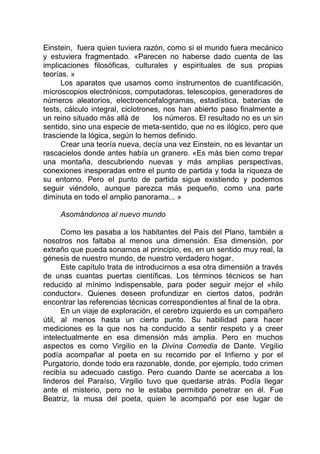Einstein, fuera quien tuviera razón, como si el mundo fuera mecánico
y estuviera fragmentado. «Parecen no haberse dado cuenta de las
implicaciones filosóficas, culturales y espirituales de sus propias
teorías. »
Los aparatos que usamos como instrumentos de cuantificación,
microscopios electrónicos, computadoras, telescopios, generadores de
números aleatorios, electroencefalogramas, estadística, baterías de
tests, cálculo integral, ciclotrones, nos han abierto paso finalmente a
un reino situado más allá de los números. El resultado no es un sin
sentido, sino una especie de meta-sentido, que no es ilógico, pero que
trasciende la lógica, según lo hemos definido.
Crear una teoría nueva, decía una vez Einstein, no es levantar un
rascacielos donde antes había un granero. «Es más bien como trepar
una montaña, descubriendo nuevas y más amplias perspectivas,
conexiones inesperadas entre el punto de partida y toda la riqueza de
su entorno. Pero el punto de partida sigue existiendo y podemos
seguir viéndolo, aunque parezca más pequeño, como una parte
diminuta en todo el amplio panorama... »
Asomándonos al nuevo mundo
Como les pasaba a los habitantes del País del Plano, también a
nosotros nos faltaba al menos una dimensión. Esa dimensión, por
extraño que pueda sonarnos al principio, es, en un sentido muy real, la
génesis de nuestro mundo, de nuestro verdadero hogar.
Este capítulo trata de introducirnos a esa otra dimensión a través
de unas cuantas puertas científicas. Los términos técnicos se han
reducido al mínimo indispensable, para poder seguir mejor el «hilo
conductor». Quienes deseen profundizar en ciertos datos, podrán
encontrar las referencias técnicas correspondientes al final de la obra.
En un viaje de exploración, el cerebro izquierdo es un compañero
útil, al menos hasta un cierto punto. Su habilidad para hacer
mediciones es la que nos ha conducido a sentir respeto y a creer
intelectualmente en esa dimensión más amplia. Pero en muchos
aspectos es como Virgilio en la Divina Comedia de Dante. Virgilio
podía acompañar al poeta en su recorrido por el Infierno y por el
Purgatorio, donde todo era razonable, donde, por ejemplo, todo crimen
recibía su adecuado castigo. Pero cuando Dante se acercaba a los
linderos del Paraíso, Virgilio tuvo que quedarse atrás. Podía llegar
ante el misterio, pero no le estaba permitido penetrar en él. Fue
Beatriz, la musa del poeta, quien le acompañó por ese lugar de
 