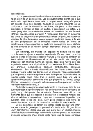 trascendencia.
La comprensión no lineal consiste más en un «sintonizarse» que
no en un ir de un punto a otro. Los descubrimientos científicos a que
alude este capítulo nos transportan a un país cuya cartografía puede
ser sentida más que trazada. Cuando el cerebro izquierdo se ve
confrontado con la dimensión no lineal, se pone a dar vueltas
alrededor, a romper el todo en partes, a reconstruir los datos, y a
hacer preguntas improcedentes como un periodista en un funeral.
¿Dónde, cuándo, cómo, por qué? A menos que dejemos en suspenso
esa clase de preguntas y en general toda clase de juicio, no podremos
«captar» la otra dimensión, como tampoco podemos captar a la vez
las dos perspectivas de la conocida ilusión óptica en forma de
escalones o cubos colgantes, ni podemos sumergirnos en el disfrute
de una sinfonía si al mismo tiempo intentamos analizar cómo fue
compuesta.
Sin embargo, un mundo sin espacio ni tiempo no es algo
completamente ajeno a nuestra experiencia Es un poco como los
sueños, donde se mezclan pasado y futuro y los lugares cambian de
forma misteriosa. Recordemos el modelo de cambio de paradigma
propuesto por Thomas Kuhn: en ciencia, toda idea nueva que sea
importante suena rara al principio. Como señala el físico Niels Bohr,
las grandes innovaciones parecen embrolladas, confusas,
incompletas. Sus mismos descubridores las comprenden sólo a
medias, y para todos los demás son un misterio. Toda especulación
que no parezca absurda a primera vista tiene pocas probabilidades de
resultar cierta, decía Bohr. Fue él mismo quien hizo una vez la
siguiente observación sobre una idea que proponía su famoso colega
Werner Heisenberg: «No es lo suficientemente loca para ser verdad»
(de hecho resultó no serlo).1
Si decidimos negarnos obstinadamente a considerar todo lo que
pueda parecer mágico o increíble, nos encontraremos en compañía de
gente muy distinguida. La Academia Francesa anunció en un
momento dado que se negaba a aceptar en lo sucesivo ningún otro
informe relativo a meteoritos, pues era claramente imposible que
pudieran caer rocas del cielo. Muy poco después una lluvia de
meteoritos estuvo a punto de romper los cristales de la Academia.
Si los científicos se toman su tiempo hasta aceptar una infor-
mación nueva, la gente por lo general aún tarda más. El gran físico
Erwin Schródinger decía una vez que para que un descubrimiento
científico importante consiga hacerse de dominio público se requieren
al menos cincuenta años; medio siglo hasta que la gente consigue
 