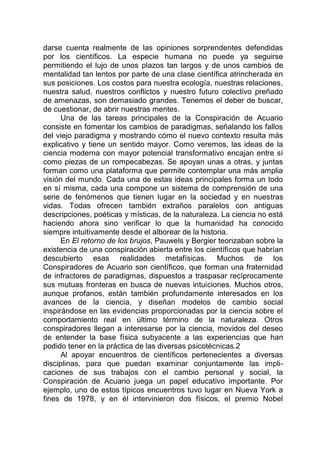 darse cuenta realmente de las opiniones sorprendentes defendidas
por los científicos. La especie humana no puede ya seguirse
permitiendo el lujo de unos plazos tan largos y de unos cambios de
mentalidad tan lentos por parte de una clase científica atrincherada en
sus posiciones. Los costos para nuestra ecología, nuestras relaciones,
nuestra salud, nuestros conflictos y nuestro futuro colectivo preñado
de amenazas, son demasiado grandes. Tenemos el deber de buscar,
de cuestionar, de abrir nuestras mentes.
Una de las tareas principales de la Conspiración de Acuario
consiste en fomentar los cambios de paradigmas, señalando los fallos
del viejo paradigma y mostrando cómo el nuevo contexto resulta más
explicativo y tiene un sentido mayor. Como veremos, las ideas de la
ciencia moderna con mayor potencial transformativo encajan entre sí
como piezas de un rompecabezas. Se apoyan unas a otras, y juntas
forman como una plataforma que permite contemplar una más amplia
visión del mundo. Cada una de estas ideas principales forma un todo
en sí misma, cada una compone un sistema de comprensión de una
serie de fenómenos que tienen lugar en la sociedad y en nuestras
vidas. Todas ofrecen también extraños paralelos con antiguas
descripciones, poéticas y místicas, de la naturaleza. La ciencia no está
haciendo ahora sino verificar lo que la humanidad ha conocido
siempre intuitivamente desde el alborear de la historia.
En El retorno de los brujos, Pauwels y Bergier teorizaban sobre la
existencia de una conspiración abierta entre los científicos que habrían
descubierto esas realidades metafísicas. Muchos de los
Conspiradores de Acuario son científicos, que forman una fraternidad
de infractores de paradigmas, dispuestos a traspasar recíprocamente
sus mutuas fronteras en busca de nuevas intuiciones. Muchos otros,
aunque profanos, están también profundamente interesados en los
avances de la ciencia, y diseñan modelos de cambio social
inspirándose en las evidencias proporcionadas por la ciencia sobre el
comportamiento real en último término de la naturaleza. Otros
conspiradores llegan a interesarse por la ciencia, movidos del deseo
de entender la base física subyacente a las experiencias que han
podido tener en la práctica de las diversas psicotécnicas.2
Al apoyar encuentros de científicos pertenecientes a diversas
disciplinas, para que puedan examinar conjuntamente las impli-
caciones de sus trabajos con el cambio personal y social, la
Conspiración de Acuario juega un papel educativo importante. Por
ejemplo, uno de estos típicos encuentros tuvo lugar en Nueva York a
fines de 1978, y en él intervinieron dos físicos, el premio Nobel
 