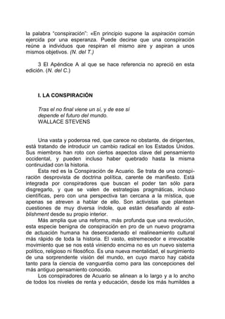 la palabra “conspiración”: «En principio supone la aspiración común
ejercida por una esperanza. Puede decirse que una conspiración
reúne a individuos que respiran el mismo aire y aspiran a unos
mismos objetivos. (N. del T.)
3 El Apéndice A al que se hace referencia no apreció en esta
edición. (N. del C.)
I. LA CONSPIRACIÓN
Tras el no final viene un sí, y de ese sí
depende el futuro del mundo.
WALLACE STEVENS
Una vasta y poderosa red, que carece no obstante, de dirigentes,
está tratando de introducir un cambio radical en los Estados Unidos.
Sus miembros han roto con ciertos aspectos clave del pensamiento
occidental, y pueden incluso haber quebrado hasta la misma
continuidad con la historia.
Esta red es la Conspiración de Acuario. Se trata de una conspi-
ración desprovista de doctrina política, carente de manifiesto. Está
integrada por conspiradores que buscan el poder tan sólo para
disgregarlo, y que se valen de estrategias pragmáticas, incluso
científicas, pero con una perspectiva tan cercana a la mística, que
apenas se atreven a hablar de ello. Son activistas que plantean
cuestiones de muy diversa índole, que están desafiando al esta-
blishment desde su propio interior.
Más amplia que una reforma, más profunda que una revolución,
esta especie benigna de conspiración en pro de un nuevo programa
de actuación humana ha desencadenado el realineamiento cultural
más rápido de toda la historia. El vasto, estremecedor e irrevocable
movimiento que se nos está viniendo encima no es un nuevo sistema
político, religioso ni filosófico. Es una nueva mentalidad, el surgimiento
de una sorprendente visión del mundo, en cuyo marco hay cabida
tanto para la ciencia de vanguardia como para las concepciones del
más antiguo pensamiento conocido.
Los conspiradores de Acuario se alinean a lo largo y a lo ancho
de todos los niveles de renta y educación, desde los más humildes a
 