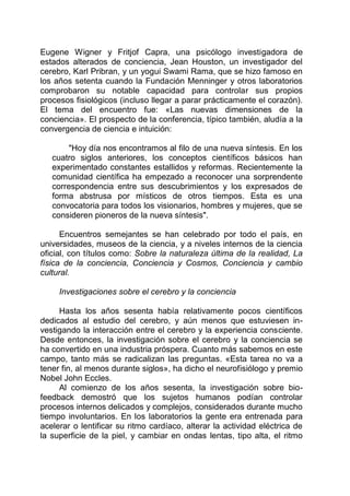 Eugene Wigner y Fritjof Capra, una psicólogo investigadora de
estados alterados de conciencia, Jean Houston, un investigador del
cerebro, Karl Pribran, y un yogui Swami Rama, que se hizo famoso en
los años setenta cuando la Fundación Menninger y otros laboratorios
comprobaron su notable capacidad para controlar sus propios
procesos fisiológicos (incluso llegar a parar prácticamente el corazón).
El tema del encuentro fue: «Las nuevas dimensiones de la
conciencia». El prospecto de la conferencia, típico también, aludía a la
convergencia de ciencia e intuición:
"Hoy día nos encontramos al filo de una nueva síntesis. En los
cuatro siglos anteriores, los conceptos científicos básicos han
experimentado constantes estallidos y reformas. Recientemente la
comunidad científica ha empezado a reconocer una sorprendente
correspondencia entre sus descubrimientos y los expresados de
forma abstrusa por místicos de otros tiempos. Esta es una
convocatoria para todos los visionarios, hombres y mujeres, que se
consideren pioneros de la nueva síntesis".
Encuentros semejantes se han celebrado por todo el país, en
universidades, museos de la ciencia, y a niveles internos de la ciencia
oficial, con títulos como: Sobre la naturaleza última de la realidad, La
física de la conciencia, Conciencia y Cosmos, Conciencia y cambio
cultural.
Investigaciones sobre el cerebro y la conciencia
Hasta los años sesenta había relativamente pocos científicos
dedicados al estudio del cerebro, y aún menos que estuviesen in-
vestigando la interacción entre el cerebro y la experiencia consciente.
Desde entonces, la investigación sobre el cerebro y la conciencia se
ha convertido en una industria próspera. Cuanto más sabemos en este
campo, tanto más se radicalizan las preguntas. «Esta tarea no va a
tener fin, al menos durante siglos», ha dicho el neurofisiólogo y premio
Nobel John Eccles.
Al comienzo de los años sesenta, la investigación sobre bio-
feedback demostró que los sujetos humanos podían controlar
procesos internos delicados y complejos, considerados durante mucho
tiempo involuntarios. En los laboratorios la gente era entrenada para
acelerar o lentificar su ritmo cardíaco, alterar la actividad eléctrica de
la superficie de la piel, y cambiar en ondas lentas, tipo alta, el ritmo
 