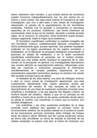 tienen realmente «dos mentes», y que ambos centros de conciencia
pueden funcionar independientemente uno de otro dentro de un
mismo y único cráneo. No cabe sobre estimar la importancia de esta
investigación, que vino a abrir paso a otro campo de investigación
relacionado: el estudio de la especialización de los hemisferios
cerebrales. También nos ha ayudado a comprender la naturaleza
específica de los procesos «holísticos», esa forma misteriosa de
conocimiento sobre la que se ha insistido, discutido y dudado durante
siglos. En lo sucesivo, la «intuición» como fenómeno queda situada,
aunque vagamente, sobre el mapa neuro anatómico.
El hemisferio cuantificador confirmaba la realidad innegable del
otro hemisferio «menor», cualitativamente diferente, compañero de
hecho perfectamente igual, aunque reprimido. Sus poderes resultaban
evidentes en los logros asombrosos de los sujetos sometidos a
biofeedback, en la alteración de procesos fisiológicos comprobada en
personas en estado de meditación, y en la doble conciencia
manifestada extrañamente en pacientes con el cerebro dividido.
Técnicas aún más sutiles pronto revelaron la presencia de la «otra
mente» en la percepción en general. Los investigadores demostraron
que nuestra atención es exquisitamente selectiva, influenciada como
está por creencias y emociones; procesamos la información
simultáneamente en canales paralelos; disponemos de una
extraordinaria capacidad memorística (aunque no siempre nos resulte
fácil acceder al propio banco de datos).
A mediados de los años setenta, una serie de hallazgos vinieron
a abrir un nuevo campo de investigación apasionante, que está
cuestionando radicalmente todo cuanto sabíamos acerca del
funcionamiento del cerebro. El más conocido de todos es el
descubrimiento de una clase de sustancias cerebrales conocida como
endorfinas o encefalinas, a las que algunos han llegado a llamar «la
morfina natural del cerebro», debido a que en un principio se las
identificó a través de su acción en las zonas cerebrales donde ejerce
su efecto la morfina. Las endorfinas, lo mismo que la morfina, son
también analgésicos.
Las endorfinas y las otras sustancias cerebrales de la clase
conocida como péptidos han aportado un principio nuevo de
funcionamiento cerebral. Se ha podido rastrear en el cerebro la acción
de los transmisores químicos conocidos; éstos trabajan de manera
lineal, de célula a célula. Mientras que las nuevas sustancias actúan
de forma más simultánea: su forma de modular la actividad de las
células cerebrales se parece más bien al hecho de sintonizar una
 