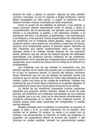 emisora de radio y ajustar el volumen. Algunas de ellas también
«emiten» mensajes, lo que ha inducido a Roger Guillaumin, premio
Nobel investigador en este campo, a sugerir la existencia de un
sistema nervioso «nuevo» controlado por estas sustancias.
Como la acción de los péptidos es general y muy potente, a
veces producen efectos espontáneos sobre el cuerpo y sobre el
comportamiento. Se ha demostrado, por ejemplo, que las endorfinas
afectan a la sexualidad, al apetito, a las relaciones sociales, a la
percepción del dolor, a la atención, al aprendizaje, a las recompensas,
a los ataques y a las psicosis. Ciertos experimentos han relacionado a
las endorfinas con el misterioso efecto placebo, según el cual una
sustancia neutra, como podría ser una píldora a base sólo de azúcar,
produce alivio simplemente porque el paciente espera obtenerlo de
ella. Pacientes que habían experimentado alivio por medio de
placebos frente a la molestia sentida después de una operación
dental, afirmaron que les volvían los dolores después de habérseles
administrado una sustancia química inhibitoria de las endorfinas.
Aparentemente, la fe inspirada por el placebo libera endorfinas. Cómo
sucede ello, es un misterio tan denso como el influjo de la intención en
el biofeedback.
Las endorfinas son tal vez también el mecanismo que nos
permite expulsar de la mente todo aquello que no queremos sentir o
en lo que no queremos pensar: la química del rechazo. Asimismo
tienen claramente que ver con los estados de bienestar mental Los
cachorros que se sienten afectados por haber sido separados de sus
madres, sufren una caída en los niveles de endorfinas. También hay
evidencia de que el comer libera endorfinas en el aparato digestivo, lo
que explicaría el placer que mucha gente encuentra en la comida.
La familia de las endorfinas comprende muchas sustancias
diferentes que producen efectos distintos. Desde el punto de vista
químico, las endorfinas son moléculas fraccionadas de una molécula
muy grande, que a su vez, como se ha descubierto recientemente, se
encuentra almacenada en el interior de una molécula enorme. El
cerebro parece sacar estas sustancias del «refrigerador» a medida
que las necesita.
Estados mentales como la soledad, la compulsión, la angustia, el
apego, el dolor y la fe, no están solamente «en la cabeza», sino
también en el cerebro. El cerebro, la mente y el cuerpo son un
continuo. Los pensamientos, la intención, el miedo, las imágenes, la
sugestión, las expectativas alteran la química del cerebro. Y ello
funciona en ambos sentidos: también los pensamientos pueden
 