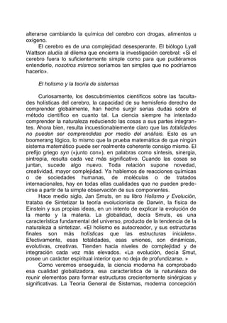 alterarse cambiando la química del cerebro con drogas, alimentos u
oxígeno.
El cerebro es de una complejidad desesperante. El biólogo Lyall
Wattson aludía al dilema que encierra la investigación cerebral: «Si el
cerebro fuera lo suficientemente simple como para que pudiéramos
entenderlo, nosotros mismos seríamos tan simples que no podríamos
hacerlo».
El holismo y la teoría de sistemas
Curiosamente, los descubrimientos científicos sobre las faculta-
des holísticas del cerebro, la capacidad de su hemisferio derecho de
comprender globalmente, han hecho surgir serias dudas sobre el
método científico en cuanto tal. La ciencia siempre ha intentado
comprender la naturaleza reduciendo las cosas a sus partes integran-
tes. Ahora bien, resulta incuestionablemente claro que las totalidades
no pueden ser comprendidas por medio del análisis. Esto es un
boomerang lógico, lo mismo que la prueba matemática de que ningún
sistema matemático puede ser realmente coherente consigo mismo. El
prefijo griego syn («junto con»), en palabras como síntesis, sinergia,
sintropía, resulta cada vez más significativo. Cuando las cosas se
juntan, sucede algo nuevo. Toda relación supone novedad,
creatividad, mayor complejidad. Ya hablemos de reacciones químicas
o de sociedades humanas, de moléculas o de tratados
internacionales, hay en todas ellas cualidades que no pueden prede-
cirse a partir de la simple observación de sus componentes.
Hace medio siglo, Jan Smuts, en su libro Holismo y Evolución,
trataba de Sintetizar la teoría evolucionista de Darwin, la física de
Einstein y sus propias ideas, en un intento de explicar la evolución de
la mente y la materia. La globalidad, decía Smuts, es una
característica fundamental del universo, producto de la tendencia de la
naturaleza a sintetizar. «El holismo es autocreador, y sus estructuras
finales son más holísticas que las estructuras iniciales».
Efectivamente, esas totalidades, esas uniones, son dinámicas,
evolutivas, creativas. Tienden hacia niveles de complejidad y de
integración cada vez más elevados. «La evolución, decía Smut,
posee un carácter espiritual interior que no deja de profundizarse. »
Como veremos enseguida, la ciencia moderna ha comprobado
esa cualidad globalizadora, esa característica de la naturaleza de
reunir elementos para formar estructuras crecientemente sinérgicas y
significativas. La Teoría General de Sistemas, moderna concepción
 