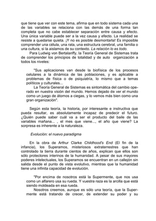 que tiene que ver con este tema, afirma que en todo sistema cada una
de las variables se relaciona con las demás de una forma tan
completa que no cabe establecer separación entre causa y efecto.
Una única variable puede ser a la vez causa y efecto. La realidad se
resiste a quedarse quieta. ¡Y no es posible desmontarla! Es imposible
comprender una célula, una rata, una estructura cerebral, una familia o
una cultura, si la aislamos de su contexto. La relación lo es todo.
Para Ludwig von Bertalanffy, la Teoría General de Sistemas trata
de comprender los principios de totalidad y de auto organización a
todos los niveles:
"Sus aplicaciones van desde la biofísica de los procesos
celulares a la dinámica de las poblaciones, y es aplicable a
problemas de física o de psiquiatría, lo mismo que a temas
políticos y culturales...
La Teoría General de Sistemas es sintomática del cambio ope-
rado en nuestra visión del mundo. Hemos dejado de ver el mundo
como un juego de átomos a ciegas, y lo vemos más bien como una
gran organización".
Según esta teoría, la historia, por interesante e instructiva que
pueda resultar, es absolutamente incapaz de predecir el futuro.
¿Quién puede saber cuál va a ser el producto del baile de las
variables mañana... , el mes que viene..., el año que viene? La
sorpresa es inherente a la naturaleza.
Evolución: el nuevo paradigma
En la obra de Arthur Clarke Childhood's End (El fin de la
infancia), los Superamos, misteriosos extraterrestres que han
controlado la tierra durante cientos de años, explican que ellos son
sólo protectores interinos de la humanidad. A pesar de sus mayores
poderes intelectuales, los Superamos se encuentran en un callejón sin
salida desde el punto de vista evolutivo, mientras que la humanidad
tiene una infinita capacidad de evolución.
"Por encima de nosotros está la Supermente, que nos usa
como un alfarero usa su rueda. Y vuestra raza es la arcilla que está
siendo moldeada en esa rueda.
Nosotros creemos, aunque es sólo una teoría, que la Super-
mente está tratando de crecer, de extender su poder y su
 