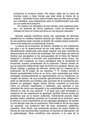 conciencia al universo entero. Por ahora, debe ser la suma de
muchas razas, y hace tiempo que dejó atrás la tiranía de la
materia... Nosotros hemos sido enviados aquí por Ella para cumplir
sus mandatos, para prepararnos para la transformación que está
ya a la vuelta de la esquina...
En cuanto a la naturaleza de ese cambio, poco podemos deci-
ros... se extiende de forma explosiva, como la formación de
cristales en torno al núcleo primitivo en una solución saturada."
Muchos autores científicos serios han expresado en términos
académicos la metáfora literaria descrita por Clarke. Sospechan que
tal vez podemos estar tocando el teclado de nuestra propia evolución,
como si se tratara de un instrumento musical.
La teoría de la evolución de Darwin, fundada en las mutaciones
por azar y en la supervivencia de los más aptos, ha resultado ser
decididamente inadecuada para poder explicar una gran cantidad de
observaciones en el campo de la biología. Así como toda una serie de
hechos que escapaban a los presupuestos de la física de Newton
indujeron a Einstein a formular una sorprendente teoría nueva, así
también está surgiendo un nuevo paradigma ante la necesidad de
ensanchar nuestra comprensión de la evolución. Darwin insistía en
que la evolución había tenido lugar de forma muy gradual. Steven Jay
Gould, biólogo y geólogo de Harvard, señala que en vísperas de la
publicación de El origen de las especies, T. H. Huxley escribió a
Darwin prometiéndole luchar en su favor, pero avisándole que había
recargado innecesariamente su argumentación con su insistencia. La
imagen de Darwin, de una evolución glacialmente lenta, reflejaba en
parte su admiración por Charles Lyell, promotor de la concepción gra-
dualista en geología. Según Gould, Darwin concebía la evolución
como un proceso majestuoso y ordenado, que operaba a una
velocidad tan lenta que escapaba a las posibilidades de observación
durante la vida de una persona. Y al igual que Lyell rechazaba la
evidencia de los cataclismos en geología, también Darwin eludía los
problemas que se le hacían evidentes. Ciertamente parecía haber
grandes saltos, peldaños ausentes en la escala de la evolución, pero
lo atribuía a mera imperfección en los hallazgos geológicos. El cambio
no era abrupto más que en apariencia. Pero hasta el día de hoy sigue
sin aparecer una evidencia fósil de esos necesarios eslabones
ausentes. Para Gould, esa extremada escasez de restos fósiles de
formas de vida transicionales constituye «el secreto de fabricación» de
la paleontología. Otros científicos más jóvenes, a la vista de la
 