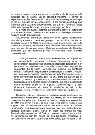 en nuestra propia época, en la que el equilibrio de la especie está
puntuado por el estrés. En la sociedad moderna, el estrés se
experimenta en las fronteras de nuestros limites psicológicos más que
en las de nuestros limites geográficos. El ser pionero constituye una
aventura cada vez más psicoespiritual, ya que las fronteras físicas
están más que agotadas, ya no queda espacio por explorar.
A la vista de cuanto estamos aprendiendo sobre la naturaleza
profunda del cambio, parece cada vez menos probable que la especie
humana pueda transformarse.
Según Gould, en el siglo diecinueve los europeos favorecían la
idea del gradualismo, tanto en geología como en la evolución; se
adaptaba mejor a la filosofía dominante, que sentía horror por todo
tipo de revoluciones, incluso naturales. Nuestras filosofías delimitan lo
que nos permitimos ver, decía.4 Estamos necesitados de filosofías
pluralistas que nos permitan percibir la evidencia desde distintos
puntos de vista:
"Si el gradualismo, mas que un hecho natural, es un producto
del pensamiento occidental, entonces deberíamos tomar en
consideración otras filosofías alternativas respecto del cambio, a fin
de ensanchar nuestro campo mas allá de los limites de prejuicios
sofocantes. En la Unión Soviética, por ejemplo, los científicos
utilizan una filosofía muy diferente con respecto al cambio... Hablan
de «transformación de la cantidad en calidad». Esto puede sonar a
jerga de vendedor callejero, pero es una forma de sugerir que el
cambio sucede a grandes saltos, a consecuencia de una lenta
acumulación de tensiones sobre un sistema, que sigue aguantando
hasta alcanzar el punto de ruptura. Calentad agua, y ésta
alcanzará finalmente el punto de ebullición. Oprimid a los
trabajadores más y más, y de pronto harán saltar sus cadenas".
Según los últimos hallazgos, la evolución puede acelerarse por
determinados mecanismos genéticos. En efecto, se ha demostrado
que en las bacterias y en otras formas de vida hay genes y segmentos
de DNA que entran y salen de sus respectivos cromosomas, lo que
sugiere que los cromosomas están tal vez sujetos a continua
modificación. Los investigadores suponen que una reestructuración
genética semejante podría darse en todas las formas de vida.
Determinados segmentos del DNA no parecen contribuir en absoluto
al cumplimiento por los genes de sus funciones ordinarias. El
descubrimiento de esas secuencias eventuales, que parecen un sin
 
