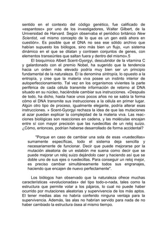 sentido en el contexto del código genético, fue calificado de
«espantoso» por uno de los investigadores, Walter Gilbert, de la
Universidad de Harvard. Según observaba el periódico británico New
Scientist, «el mismo concepto de lo que es un gen está ahora en
cuestión». Es posible que el DNA no sea ese sólido archivo que
habían supuesto los biólogos, sino más bien un flujo, «un sistema
dinámico en el que se dilatan y contraen conjuntos de genes, con
elementos transeúntes que saltan fuera y dentro del mismo».5
El bioquímico Albert Scent-Gyorgyi, descubridor de la vitamina C
y galardonado con el premio Nobel, ha sugerido que la tendencia
hacia un orden más elevado podría muy bien ser un principio
fundamental de la naturaleza. Él la denomina sintropía, lo opuesto a la
entropía, y cree que la materia viva posee un instinto interior de
autoperfeccionamiento. Tal vez en los organismos vivientes la parte
periférica de cada célula transmite información de retorno al DNA
situado en su núcleo, haciéndole cambiar sus instrucciones. «Después
de todo, ha dicho, hasta hace unos pocos años no se sabía la forma
cómo el DNA transmite sus instrucciones a la célula en primer lugar.
Algún otro tipo de proceso, igualmente elegante, podría alterar esas
instrucciones. » Scent-Gyorgyi rechaza la idea de que las mutaciones
al azar puedan explicar la complejidad de la materia viva. Las reac-
ciones biológicas son reacciones en cadena, y las moléculas encajan
entre sí con mayor precisión que las ruedecillas de un reloj suizo.
¿Cómo, entonces, podrían haberse desarrollado de forma accidental?
"Porque en caso de cambiar una sola de esas «ruedecillas»
sumamente específicas, todo el sistema deja sencilla y
necesariamente de funcionar. Decir que puede mejorarse por la
mutación aleatoria de un eslabón me suena como decir que se
puede mejorar un reloj suizo dejándolo caer y haciendo así que se
doble uno de sus ejes o ruedecillas. Para conseguir un reloj mejor,
es preciso cambiar simultáneamente todos sus engranajes,
haciendo que encajen de nuevo perfectamente".
Los biólogos han observado que la naturaleza ofrece muchas
características «evolucionadas» del tipo todo-o-nada, tales como la
estructura que permite volar a los pájaros, lo cual no puede haber
ocurrido por mutaciones aleatorias y supervivencia de los más aptos.
El tener medias alas no habría conferido ninguna ventaja para la
supervivencia. Además, las alas no habrían servido para nada de no
haber cambiado la estructura ósea al mismo tiempo.
 