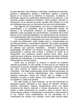 los más elevados. Hay maestros y oficinistas, científicos de renombre,
políticos y legisladores, artistas y millonarios, taxistas y primeras
figuras en el campo de la medicina, la educación, el derecho, la
psicología. Algunos se manifiestan abiertamente en su defensa, y sus
nombres pueden resultarnos familiares. Otros prefieren silenciar su
implicación, en la creencia de poder resultar más eficaces si no les
son atribuidas ideas que con frecuencia han sido mal comprendidas.
Hay legiones de conspiradores. Los hay en corporaciones, en
universidades y en hospitales, entre el profesorado escolar, en
fábricas y en consultorios médicos, en instituciones estatales y
federales, entre concejales de ayuntamientos y miembros de la Casa
Blanca, en las Cámaras legislativas, en organizaciones de voluntarios,
y en prácticamente todos los centros de toma de decisiones en el país.
Los conspiradores, cualesquiera que sean sus niveles sociales o
su grado de sofisticación, están ligados entre sí, emparentados por
sus descubrimientos y «terremotos» interiores. Uno puede sobrepasar
antiguos límites, superar inercias y miedos pasados, y alcanzar niveles
de plenitud que parecían imposibles..., descubrir raudales de
posibilidades, de libertad y de cercanía humana. Se puede ganar en
productividad y sentirse más cómodo y confiado en medio de la
inseguridad. Los problemas pueden sentirse como retos, como
ocasiones para renovarse, más que como fuentes de estrés. Actitudes
habituales de autodefensa o de preocupación pueden desmoronarse.
Todo puede ser de otra manera.
Cierto que, al principio, la mayoría ni siquiera se proponía
cambiar la sociedad. En ese sentido, se diría que es una especie de
conspiración muy poco apropiada. Pero empezaron a darse cuenta de
que ellos mismos se habían ido convirtiendo en revoluciones
«vivientes». Tras haber experimentado serios cambios personales, se
encontraron a sí mismos replanteándose todo, cuestionándose
antiguas evidencias, viendo con nuevos ojos su trabajo y sus
relaciones, la salud, el poder político y los «expertos» en la materia,
sus objetivos y valores en general.
En cada ciudad, en cada institución, se han ido fusionando en
pequeños grupos, formando lo que alguno ha llamado «inorgani-
zaciones nacionales». Algunos conspiradores tienen una aguda
conciencia del alcance nacional, e incluso internacional, del movi-
miento y tratan activamente de vincular a otros al mismo. Son al
mismo tiempo antenas y transmisores, escuchando y comunicando a
la vez. Actúan como amplificadores de las actividades de la
conspiración por medios muy diversos, como crear nuevas redes,
 