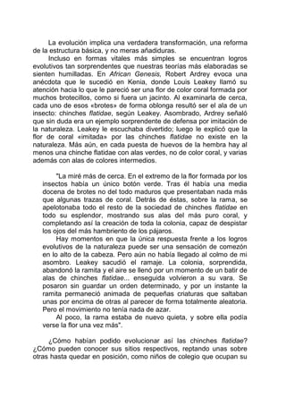 La evolución implica una verdadera transformación, una reforma
de la estructura básica, y no meras añadiduras.
Incluso en formas vitales más simples se encuentran logros
evolutivos tan sorprendentes que nuestras teorías más elaboradas se
sienten humilladas. En African Genesis, Robert Ardrey evoca una
anécdota que le sucedió en Kenia, donde Louis Leakey llamó su
atención hacia lo que le pareció ser una flor de color coral formada por
muchos brotecillos, como si fuera un jacinto. Al examinarla de cerca,
cada uno de esos «brotes» de forma oblonga resultó ser el ala de un
insecto: chinches flatidae, según Leakey. Asombrado, Ardrey señaló
que sin duda era un ejemplo sorprendente de defensa por imitación de
la naturaleza. Leakey le escuchaba divertido; luego le explicó que la
flor de coral «imitada» por las chinches flatidae no existe en la
naturaleza. Más aún, en cada puesta de huevos de la hembra hay al
menos una chinche flatidae con alas verdes, no de color coral, y varias
además con alas de colores intermedios.
"La miré más de cerca. En el extremo de la flor formada por los
insectos había un único botón verde. Tras él había una media
docena de brotes no del todo maduros que presentaban nada más
que algunas trazas de coral. Detrás de éstas, sobre la rama, se
apelotonaba todo el resto de la sociedad de chinches flatidae en
todo su esplendor, mostrando sus alas del más puro coral, y
completando así la creación de toda la colonia, capaz de despistar
los ojos del más hambriento de los pájaros.
Hay momentos en que la única respuesta frente a los logros
evolutivos de la naturaleza puede ser una sensación de comezón
en lo alto de la cabeza. Pero aún no había llegado al colmo de mi
asombro. Leakey sacudió el ramaje. La colonia, sorprendida,
abandonó la ramita y el aire se llenó por un momento de un batir de
alas de chinches flatidae... enseguida volvieron a su vara. Se
posaron sin guardar un orden determinado, y por un instante la
ramita permaneció animada de pequeñas criaturas que saltaban
unas por encima de otras al parecer de forma totalmente aleatoria.
Pero el movimiento no tenía nada de azar.
Al poco, la rama estaba de nuevo quieta, y sobre ella podía
verse la flor una vez más".
¿Cómo habían podido evolucionar así las chinches flatidae?
¿Cómo pueden conocer sus sitios respectivos, reptando unas sobre
otras hasta quedar en posición, como niños de colegio que ocupan su
 