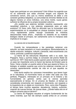 lugar para participar en una ceremonia? Colin Wilson ha sugerido que
no es solamente que estas chinches tengan una especie de
conciencia común, sino que su misma existencia se debe a una
conexión genética telepática. La comunidad de chinches flatidae es de
alguna manera un único individuo, una única mente, cuyos genes
sufrieron la influencia de su propia necesidad colectiva.
¿Es posible que estemos también nosotros expresando una
necesidad colectiva, y nos estemos preparando para un salto
evolutivo? El físico John Platt ha afirmado que la humanidad está
experimentando en la actualidad un choque evolutivo frontal, y que
«muy rápidamente podría resurgir coordinada de maneras
desconocidas hasta ahora... implícitas no obstante en su material
biológico desde el principio, tan ciertamente como la mariposa está
implícita en la oruga».
La ciencia de la transformación
Cuando los rompecabezas y las paradojas reclaman una
solución, se hace necesario un nuevo paradigma. Afortunadamente, la
rápida evolución, biológica, cultural y personal, está encontrando una
nueva, profunda y poderosa explicación.
La teoría de las estructuras disipativas valió a su autor, Ilya
Prigogine, físico y químico belga, la concesión del premio Nobel de
química en 1977. Esta teoría puede suponer para la ciencia en general
un paso tan importante como lo fueron las teorías de Einstein para la
física. Viene a tender un puente sobre el foso que separa la física y la
biología: el eslabón ausente que uniría los sistemas vivientes con el
universo aparentemente carente de vida en el que aquellos se
desarrollan.
Esta teoría explica los «procesos irreversibles» que tienen lugar
en la naturaleza, el movimiento hacia un orden vital cada vez más
perfecto. Prigogine, interesado en un principio en la historia y las
humanidades en general, sentía que la ciencia ignoraba
esencialmente el tiempo. En el universo de Newton, el tiempo se
consideraba únicamente con respecto al movimiento, con respecto a
la trayectoria de un objeto en movimiento. Pero, como dice Prigogine,
el tiempo tiene muchos aspectos: decadencia, historia, evolución,
creación de nuevas formas, de nuevas ideas. ¿Dónde habla sitio en el
antiguo universo para el devenir?
La teoría de Prigogine resuelve el enigma fundamental de los
seres vivientes, que han ido siempre cuesta arriba en un universo
 