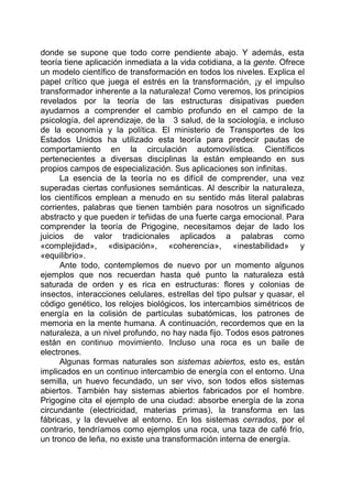 donde se supone que todo corre pendiente abajo. Y además, esta
teoría tiene aplicación inmediata a la vida cotidiana, a la gente. Ofrece
un modelo científico de transformación en todos los niveles. Explica el
papel crítico que juega el estrés en la transformación, ¡y el impulso
transformador inherente a la naturaleza! Como veremos, los principios
revelados por la teoría de las estructuras disipativas pueden
ayudarnos a comprender el cambio profundo en el campo de la
psicología, del aprendizaje, de la 3 salud, de la sociología, e incluso
de la economía y la política. El ministerio de Transportes de los
Estados Unidos ha utilizado esta teoría para predecir pautas de
comportamiento en la circulación automovilística. Científicos
pertenecientes a diversas disciplinas la están empleando en sus
propios campos de especialización. Sus aplicaciones son infinitas.
La esencia de la teoría no es difícil de comprender, una vez
superadas ciertas confusiones semánticas. Al describir la naturaleza,
los científicos emplean a menudo en su sentido más literal palabras
corrientes, palabras que tienen también para nosotros un significado
abstracto y que pueden ir teñidas de una fuerte carga emocional. Para
comprender la teoría de Prigogine, necesitamos dejar de lado los
juicios de valor tradicionales aplicados a palabras como
«complejidad», «disipación», «coherencia», «inestabilidad» y
«equilibrio».
Ante todo, contemplemos de nuevo por un momento algunos
ejemplos que nos recuerdan hasta qué punto la naturaleza está
saturada de orden y es rica en estructuras: flores y colonias de
insectos, interacciones celulares, estrellas del tipo pulsar y quasar, el
código genético, los relojes biológicos, los intercambios simétricos de
energía en la colisión de partículas subatómicas, los patrones de
memoria en la mente humana. A continuación, recordemos que en la
naturaleza, a un nivel profundo, no hay nada fijo. Todos esos patrones
están en continuo movimiento. Incluso una roca es un baile de
electrones.
Algunas formas naturales son sistemas abiertos, esto es, están
implicados en un continuo intercambio de energía con el entorno. Una
semilla, un huevo fecundado, un ser vivo, son todos ellos sistemas
abiertos. También hay sistemas abiertos fabricados por el hombre.
Prigogine cita el ejemplo de una ciudad: absorbe energía de la zona
circundante (electricidad, materias primas), la transforma en las
fábricas, y la devuelve al entorno. En los sistemas cerrados, por el
contrario, tendríamos como ejemplos una roca, una taza de café frío,
un tronco de leña, no existe una transformación interna de energía.
 