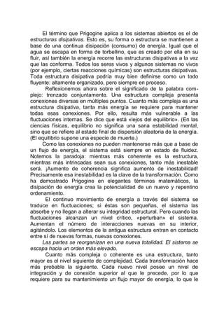El término que Prigogine aplica a los sistemas abiertos es el de
estructuras disipativas. Esto es, su forma o estructura se mantienen a
base de una continua disipación (consumo) de energía. Igual que el
agua se escapa en forma de torbellino, que es creado por ella en su
fluir, así también la energía recorre las estructuras disipativas a la vez
que las conforma. Todos los seres vivos y algunos sistemas no vivos
(por ejemplo, ciertas reacciones químicas) son estructuras disipativas.
Toda estructura disipativa podría muy bien definirse como un todo
fluyente: altamente organizado, pero siempre en proceso.
Reflexionemos ahora sobre el significado de la palabra com-
plejo: trenzado conjuntamente. Una estructura compleja presenta
conexiones diversas en múltiples puntos. Cuanto más compleja es una
estructura disipativa, tanta más energía se requiere para mantener
todas esas conexiones. Por ello, resulta más vulnerable a las
fluctuaciones internas. Se dice que está «lejos del equilibrio». (En las
ciencias físicas, equilibrio no significa una sana estabilidad mental,
sino que se refiere al estado final de dispersión aleatoria de la energía.
(El equilibrio supone una especie de muerte.)
Como las conexiones no pueden mantenerse más que a base de
un flujo de energía, el sistema está siempre en estado de fluidez.
Notemos la paradoja: mientras más coherente es la estructura,
mientras más intrincadas sean sus conexiones, tanto más inestable
será. ¡Aumento de coherencia significa aumento de inestabilidad!
Precisamente esa inestabilidad es la clave de la transformación. Como
ha demostrado Prigogine en elegantes términos matemáticos, la
disipación de energía crea la potencialidad de un nuevo y repentino
ordenamiento.
El continuo movimiento de energía a través del sistema se
traduce en fluctuaciones; si éstas son pequeñas, el sistema las
absorbe y no llegan a alterar su integridad estructural. Pero cuando las
fluctuaciones alcanzan un nivel crítico, «perturban» el sistema.
Aumentan el número de interacciones nuevas en su interior,
agitándolo. Los elementos de la antigua estructura entran en contacto
entre sí de nuevas formas, nuevas conexiones.
Las partes se reorganizan en una nueva totalidad. El sistema se
escapa hacia un orden más elevado.
Cuanto más compleja o coherente es una estructura, tanto
mayor es el nivel siguiente de complejidad. Cada transformación hace
más probable la siguiente. Cada nuevo nivel posee un nivel de
integración y de conexión superior al que le precede, por lo que
requiere para su mantenimiento un flujo mayor de energía, lo que le
 