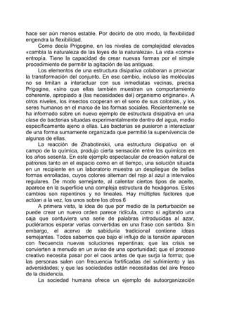 hace ser aún menos estable. Por decirlo de otro modo, la flexibilidad
engendra la flexibilidad.
Como decía Prigogine, en los niveles de complejidad elevados
«cambia la naturaleza de las leyes de la naturaleza». La vida «come»
entropía. Tiene la capacidad de crear nuevas formas por el simple
procedimiento de permitir la agitación de las antiguas.
Los elementos de una estructura disipativa colaboran a provocar
la transformación del conjunto. En ese cambio, incluso las moléculas
no se limitan a interactuar con sus inmediatas vecinas, precisa
Prigogine, «sino que ellas también muestran un comportamiento
coherente, apropiado a (las necesidades del) organismo originario». A
otros niveles, los insectos cooperan en el seno de sus colonias, y los
seres humanos en el marco de las formas sociales. Recientemente se
ha informado sobre un nuevo ejemplo de estructura disipativa en una
clase de bacterias situadas experimentalmente dentro del agua, medio
específicamente ajeno a ellas. Las bacterias se pusieron a interactuar
de una forma sumamente organizada que permitió la supervivencia de
algunas de ellas.
La reacción de Zhabotinskii, una estructura disipativa en el
campo de la química, produjo cierta sensación entre los químicos en
los años sesenta. En este ejemplo espectacular de creación natural de
patrones tanto en el espacio como en el tiempo, una solución situada
en un recipiente en un laboratorio muestra un despliegue de bellas
formas enrolladas, cuyos colores alternan del rojo al azul a intervalos
regulares. De modo semejante, al calentar ciertos tipos de aceite,
aparece en la superficie una compleja estructura de hexágonos. Estos
cambios son repentinos y no lineales. Hay múltiples factores que
actúan a la vez, los unos sobre los otros.6
A primera vista, la idea de que por medio de la perturbación se
puede crear un nuevo orden parece ridícula, como si agitando una
caja que contuviera una serie de palabras introducidas al azar,
pudiéramos esperar verlas convertidas en una frase con sentido. Sin
embargo, el acervo de sabiduría tradicional contiene ideas
semejantes. Todos sabemos que bajo el influjo de la tensión aparecen
con frecuencia nuevas soluciones repentinas; que las crisis se
convierten a menudo en un aviso de una oportunidad; que el proceso
creativo necesita pasar por el caos antes de que surja la forma; que
las personas salen con frecuencia fortificadas del sufrimiento y las
adversidades; y que las sociedades están necesitadas del aire fresco
de la disidencia.
La sociedad humana ofrece un ejemplo de autoorganización
 