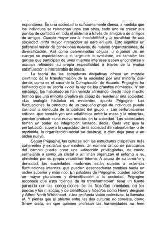 espontánea. En una sociedad lo suficientemente densa, a medida que
los individuos se relacionan unos con otros, cada uno ve crecer sus
puntos de contacto en todo el sistema a través de amigos o de amigos
de amigos. Cuanto mayor sea la inestabilidad y la movilidad de una
sociedad, tanta mayor interacción se dará en ella. Esto significa un
potencial mayor de conexiones nuevas, de nuevas organizaciones, de
diversificación. Así como determinadas células u órganos de un
cuerpo se especializan a lo largo de la evolución, así también las
gentes que participan de unos mismos intereses saben encontrarse y
acaban refinando su propia especificidad a través de la mutua
estimulación e intercambio de ideas.
La teoría de las estructuras disipativas ofrece un modelo
científico de la transformación de la sociedad por una minoría disi-
dente, como es el caso de la Conspiración de Acuario. Prigogine ha
señalado que su teoría «viola la ley de los grandes números». Y sin
embargo, los historiadores han venido afirmando desde hace mucho
tiempo que una minoría creativa es capaz de reordenar una sociedad.
«La analogía histórica es evidente», apunta Prigogine. Las
fluctuaciones, la conducta de un pequeño grupo de individuos puede
cambiar la conducta de la totalidad del grupo. » Las perturbaciones
críticas, que constituyen una «dialéctica entre la masa y la minoría»,
pueden producir «una nueva media» en la sociedad. Las sociedades
tienen un poder de integración limitado, decía. Cada vez que la
perturbación supera la capacidad de la sociedad de «absorberla» o de
reprimirla, la organización social se destruye, o bien deja paso a un
orden nuevo.
Según Prigogine, las culturas son las estructuras disipativas más
coherentes y extrañas que existen. Un número crítico de partidarios
del cambio puede crear una «dirección privilegiada», de modo
semejante a como un cristal o un imán organizan el entorno a su
alrededor por su propia virtualidad interna. A causa de su tamaño y
densidad, las sociedades modernas están sujetas a extensas
fluctuaciones internas, que pueden desencadenar cambios hacia un
orden superior y más rico. En palabras de Prigogine, pueden aportar
un mayor pluralismo y diversificación a la sociedad. Prigogine
reconoce que esta "ciencia de la transformación" tiene un fuerte
parecido con las concepciones de las filosofías orientales, de los
poetas y los místicos, y de científicos y filósofos como Henry Bergson
y Alfred North Whitehead. «Una profunda visión colectiva», la llamaba
él. Y piensa que el abismo entre las dos culturas no consiste, como
Snow creía, en que quienes profesan las humanidades no leen
 