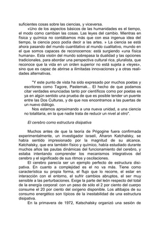 suficientes cosas sobre las ciencias, y viceversa.
«Uno de los aspectos básicos de las humanidades es el tiempo,
el modo como cambian las cosas. Las leyes del cambio. Mientras en
física y química no contábamos más que con esa ingenua idea del
tiempo, la ciencia poco podía decir a las artes. » La ciencia se está
ahora pasando del mundo cuantitativo al mundo cualitativo, mundo en
el que somos capaces de reconocernos: está surgiendo «una física
humana». Esta visión del mundo sobrepasa la dualidad y las opciones
tradicionales, para abordar una perspectiva cultural rica, pluralista, que
reconoce que la vida en un orden superior no está sujeta a «leyes»,
sino que es capaz de abrirse a ilimitadas innovaciones y a otras reali-
dades alternativas.
"Y este punto de vista ha sido expresado por muchos poetas y
escritores como Tagore, Pasternak... El hecho de que podamos
citar verdades enunciadas tanto por científicos como por poetas es
ya en algún sentido una prueba de que es posible tender un puente
entre las Dos Culturas, y de que nos encontramos a las puertas de
un nuevo diálogo.
Nos estamos aproximando a una nueva unidad, a una ciencia
no totalitaria, en la que nadie trata de reducir un nivel al otro".
El cerebro como estructura disipativa
Muchos antes de que la teoría de Prigogine fuera confirmada
experimentalmente, un investigador israelí, Aharon Katchalsky, se
había sentido impresionado por la magnitud de su alcance.
Katchalsky, que era también físico y químico, había estudiado durante
muchos años las pautas dinámicas del funcionamiento del cerebro, y
estaba intentando comprender los mecanismos integrativos del
cerebro y el significado de sus ritmos y oscilaciones.
El cerebro parecía ser un ejemplo perfecto de estructura disi-
pativa. En cuanto a complejidad es el no va más. Tiene como
característica su propia forma, el flujo que lo recorre, el estar en
interacción con el entorno, el sufrir cambios abruptos, el ser muy
sensible a las perturbaciones. Exige la parte del león respecto del total
de la energía corporal: con un peso de sólo el 2 por ciento del cuerpo
consume el 20 por ciento del oxígeno disponible. Los altibajos de su
consumo energético son típicos de la inestabilidad de una estructura
disipativa.
En la primavera de 1972, Katschalsky organizó una sesión de
 