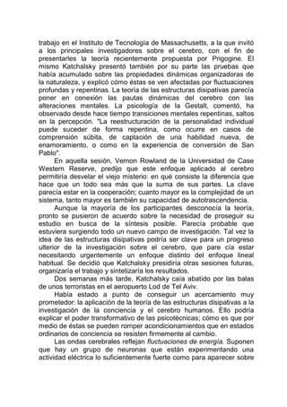 trabajo en el Instituto de Tecnología de Massachusetts, a la que invitó
a los principales investigadores sobre el cerebro, con el fin de
presentarles la teoría recientemente propuesta por Prigogine. El
mismo Katchalsky presentó también por su parte las pruebas que
había acumulado sobre las propiedades dinámicas organizadoras de
la naturaleza, y explicó cómo éstas se ven afectadas por fluctuaciones
profundas y repentinas. La teoría de las estructuras disipativas parecía
poner en conexión las pautas dinámicas del cerebro con las
alteraciones mentales. La psicología de la Gestalt, comentó, ha
observado desde hace tiempo transiciones mentales repentinas, saltos
en la percepción. "La reestructuración de la personalidad individual
puede suceder de forma repentina, como ocurre en casos de
comprensión súbita, de captación de una habilidad nueva, de
enamoramiento, o como en la experiencia de conversión de San
Pablo".
En aquella sesión, Vernon Rowland de la Universidad de Case
Western Reserve, predijo que este enfoque aplicado al cerebro
permitiría desvelar el viejo misterio: en qué consiste la diferencia que
hace que un todo sea más que la suma de sus partes. La clave
parecía estar en la cooperación; cuanto mayor es la complejidad de un
sistema, tanto mayor es también su capacidad de autotrascendencia.
Aunque la mayoría de los participantes desconocía la teoría,
pronto se pusieron de acuerdo sobre la necesidad de proseguir su
estudio en busca de la síntesis posible. Parecía probable que
estuviera surgiendo todo un nuevo campo de investigación. Tal vez la
idea de las estructuras disipativas podría ser clave para un progreso
ulterior de la investigación sobre el cerebro, que pare cía estar
necesitando urgentemente un enfoque distinto del enfoque lineal
habitual. Se decidió que Katchalsky presidiría otras sesiones futuras,
organizaría el trabajo y sintetizaría los resultados.
Dos semanas más tarde, Katchalsky caía abatido por las balas
de unos terroristas en el aeropuerto Lod de Tel Aviv.
Había estado a punto de conseguir un acercamiento muy
prometedor: la aplicación de la teoría de las estructuras disipativas a la
investigación de la conciencia y el cerebro humanos. Ello podría
explicar el poder transformativo de las psicotécnicas; cómo es que por
medio de éstas se pueden romper acondicionamientos que en estados
ordinarios de conciencia se resisten firmemente al cambio.
Las ondas cerebrales reflejan fluctuaciones de energía. Suponen
que hay un grupo de neuronas que están experimentando una
actividad eléctrica lo suficientemente fuerte como para aparecer sobre
 