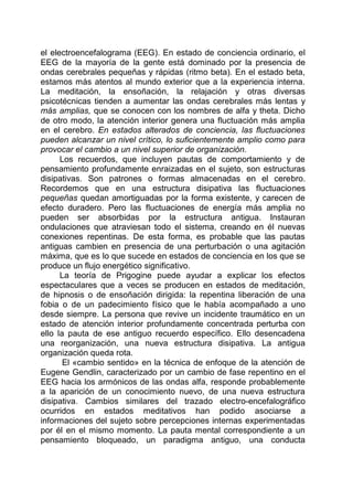 el electroencefalograma (EEG). En estado de conciencia ordinario, el
EEG de la mayoría de la gente está dominado por la presencia de
ondas cerebrales pequeñas y rápidas (ritmo beta). En el estado beta,
estamos más atentos al mundo exterior que a la experiencia interna.
La meditación, la ensoñación, la relajación y otras diversas
psicotécnicas tienden a aumentar las ondas cerebrales más lentas y
más amplias, que se conocen con los nombres de alfa y theta. Dicho
de otro modo, la atención interior genera una fluctuación más amplia
en el cerebro. En estados alterados de conciencia, las fluctuaciones
pueden alcanzar un nivel crítico, lo suficientemente amplio como para
provocar el cambio a un nivel superior de organización.
Los recuerdos, que incluyen pautas de comportamiento y de
pensamiento profundamente enraizadas en el sujeto, son estructuras
disipativas. Son patrones o formas almacenadas en el cerebro.
Recordemos que en una estructura disipativa las fluctuaciones
pequeñas quedan amortiguadas por la forma existente, y carecen de
efecto duradero. Pero las fluctuaciones de energía más amplia no
pueden ser absorbidas por la estructura antigua. Instauran
ondulaciones que atraviesan todo el sistema, creando en él nuevas
conexiones repentinas. De esta forma, es probable que las pautas
antiguas cambien en presencia de una perturbación o una agitación
máxima, que es lo que sucede en estados de conciencia en los que se
produce un flujo energético significativo.
La teoría de Prigogine puede ayudar a explicar los efectos
espectaculares que a veces se producen en estados de meditación,
de hipnosis o de ensoñación dirigida: la repentina liberación de una
fobia o de un padecimiento físico que le había acompañado a uno
desde siempre. La persona que revive un incidente traumático en un
estado de atención interior profundamente concentrada perturba con
ello la pauta de ese antiguo recuerdo específico. Ello desencadena
una reorganización, una nueva estructura disipativa. La antigua
organización queda rota.
El «cambio sentido» en la técnica de enfoque de la atención de
Eugene Gendlin, caracterizado por un cambio de fase repentino en el
EEG hacia los armónicos de las ondas alfa, responde probablemente
a la aparición de un conocimiento nuevo, de una nueva estructura
disipativa. Cambios similares del trazado electro-encefalográfico
ocurridos en estados meditativos han podido asociarse a
informaciones del sujeto sobre percepciones internas experimentadas
por él en el mismo momento. La pauta mental correspondiente a un
pensamiento bloqueado, un paradigma antiguo, una conducta
 