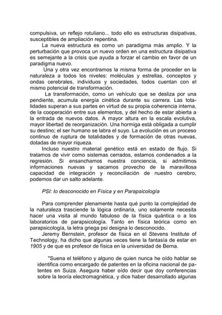 compulsiva, un reflejo rotuliano... todo ello es estructuras disipativas,
susceptibles de ampliación repentina.
La nueva estructura es como un paradigma más amplio. Y la
perturbación que provoca un nuevo orden en una estructura disipativa
es semejante a la crisis que ayuda a forzar el cambio en favor de un
paradigma nuevo.
Una y otra vez encontramos la misma forma de proceder en la
naturaleza a todos los niveles: moléculas y estrellas, conceptos y
ondas cerebrales, individuos y sociedades, todos cuentan con el
mismo potencial de transformación.
La transformación, como un vehículo que se desliza por una
pendiente, acumula energía cinética durante su carrera. Las tota-
lidades superan a sus partes en virtud de su propia coherencia interna,
de la cooperación entre sus elementos, y del hecho de estar abierta a
la entrada de nuevos datos. A mayor altura en la escala evolutiva,
mayor libertad de reorganización. Una hormiga está obligada a cumplir
su destino; el ser humano se labra el suyo. La evolución es un proceso
continuo de ruptura de totalidades y de formación de otras nuevas,
dotadas de mayor riqueza.
Incluso nuestro material genético está en estado de flujo. Si
tratamos de vivir como sistemas cerrados, estamos condenados a la
regresión. Si ensanchamos nuestra conciencia, si admitimos
informaciones nuevas y sacamos provecho de la maravillosa
capacidad de integración y reconciliación de nuestro cerebro,
podemos dar un salto adelante.
PSI: lo desconocido en Física y en Parapsicología
Para comprender plenamente hasta qué punto la complejidad de
la naturaleza trasciende la lógica ordinaria, uno solamente necesita
hacer una visita al mundo fabuloso de la física quántica o a los
laboratorios de parapsicología. Tanto en física teórica como en
parapsicología, la letra griega psi designa lo desconocido.
Jeremy Bernstein, profesor de física en el Stevens Institute of
Technology, ha dicho que algunas veces tiene la fantasía de estar en
1905 y de que es profesor de física en la universidad de Berna.
"Suena el teléfono y alguno de quien nunca he oído hablar se
identifica como encargado de patentes en la oficina nacional de pa-
tentes en Suiza. Asegura haber oído decir que doy conferencias
sobre la teoría electromagnética, y dice haber desarrollado algunas
 