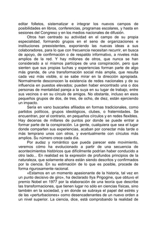 editar folletos, sistematizar e integrar los nuevos campos de
posibilidades en libros, conferencias, programas escolares, y hasta en
sesiones del Congreso y en los medios nacionales de difusión.
Otros han centrado su actividad en el campo de su propia
especialidad, formando grupos en el seno de organizaciones e
instituciones preexistentes, exponiendo las nuevas ideas a sus
colaboradores, para lo que con frecuencia necesitan recurrir, en busca
de apoyo, de confirmación o de respaldo informativo, a niveles más
amplios de la red. Y hay millones de otros, que nunca se han
considerado a sí mismos partícipes de una conspiración, pero que
sienten que sus propias luchas y experiencias forman parte de algo
más grande, de una transformación social más amplia, que resulta
cada vez más visible, si se sabe mirar en la dirección apropiada.
Normalmente desconocen la existencia de redes nacionales y de su
influencia en puestos elevados; pueden haber encontrado una o dos
personas de mentalidad pareja a la suya en su lugar de trabajo, entre
sus vecinos o en su círculo de amigos. No obstante, incluso en esos
pequeños grupos de dos, de tres, de ocho, de diez, están ejerciendo
un impacto.
Sería en vano buscarles afiliados en formas tradicionales, como
partidos políticos, grupos ideológicos, clubes, o fraternidades. Se
encuentran, por el contrario, en pequeños círculos y en redes flexibles.
Hay decenas de millares de puntos por donde se puede entrar a
formar parte de la conspiración. La gente, cualquiera que sea el lugar
donde comparten sus experiencias, acaban por conectar más tarde o
más temprano unos con otros, y eventualmente con círculos más
amplios. Su número crece cada día.
Por audaz y romántico que pueda parecer este movimiento,
veremos cómo ha evolucionado a partir de una secuencia de
acontecimientos históricos que difícilmente podrían haber conducido a
otro lado... En realidad es la expresión de profundos principios de la
naturaleza, que solamente ahora están siendo descritos y confirmados
por la ciencia. En su estimación de lo que es posible, procede de
forma rigurosamente racional.
«Estamos en un momento apasionante de la historia, tal vez en
un punto decisivo de giro», ha declarado Ilya Prigogine, que obtuvo el
premio Nobel en 1977 por la elaboración de una teoría que describe
las transformaciones, que tienen lugar no sólo en ciencias físicas, sino
también en la sociedad, y en donde se subraya el papel del estrés y
de las «perturbaciones» como desencadenantes de un nuevo orden a
un nivel superior. La ciencia, dice, está comprobando la realidad de
 