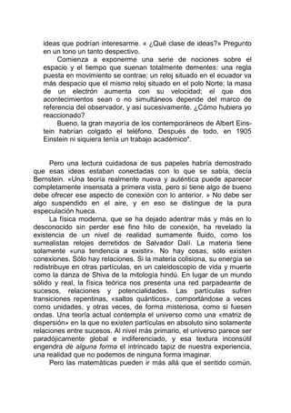 ideas que podrían interesarme. « ¿Qué clase de ideas?» Pregunto
en un tono un tanto despectivo.
Comienza a exponerme una serie de nociones sobre el
espacio y el tiempo que suenan totalmente dementes: una regla
puesta en movimiento se contrae; un reloj situado en el ecuador va
más despacio que el mismo reloj situado en el polo Norte; la masa
de un electrón aumenta con su velocidad; el que dos
acontecimientos sean o no simultáneos depende del marco de
referencia del observador, y así sucesivamente. ¿Cómo hubiera yo
reaccionado?
Bueno, la gran mayoría de los contemporáneos de Albert Eins-
tein habrían colgado el teléfono. Después de todo, en 1905
Einstein ni siquiera tenía un trabajo académico".
Pero una lectura cuidadosa de sus papeles habría demostrado
que esas ideas estaban conectadas con lo que se sabía, decía
Bernstein. «Una teoría realmente nueva y auténtica puede aparecer
completamente insensata a primera vista, pero si tiene algo de bueno
debe ofrecer ese aspecto de conexión con lo anterior. » No debe ser
algo suspendido en el aire, y en eso se distingue de la pura
especulación hueca.
La física moderna, que se ha dejado adentrar más y más en lo
desconocido sin perder ese fino hilo de conexión, ha revelado la
existencia de un nivel de realidad sumamente fluido, como los
surrealistas relojes derretidos de Salvador Dalí. La materia tiene
solamente «una tendencia a existir». No hay cosas, sólo existen
conexiones. Sólo hay relaciones. Si la materia colisiona, su energía se
redistribuye en otras partículas, en un caleidoscopio de vida y muerte
como la danza de Shiva de la mitología hindú. En lugar de un mundo
sólido y real, la física teórica nos presenta una red parpadeante de
sucesos, relaciones y potencialidades. Las partículas sufren
transiciones repentinas, «saltos quánticos», comportándose a veces
como unidades, y otras veces, de forma misteriosa, como si fuesen
ondas. Una teoría actual contempla el universo como una «matriz de
dispersión» en la que no existen partículas en absoluto sino solamente
relaciones entre sucesos. Al nivel más primario, el universo parece ser
paradójicamente global e indiferenciado, y esa textura inconsútil
engendra de alguna forma el intrincado tapiz de nuestra experiencia,
una realidad que no podemos de ninguna forma imaginar.
Pero las matemáticas pueden ir más allá que el sentido común.
 