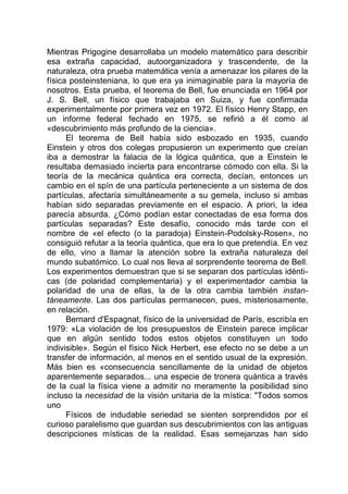 Mientras Prigogine desarrollaba un modelo matemático para describir
esa extraña capacidad, autoorganizadora y trascendente, de la
naturaleza, otra prueba matemática venía a amenazar los pilares de la
física posteinsteniana, lo que era ya inimaginable para la mayoría de
nosotros. Esta prueba, el teorema de Bell, fue enunciada en 1964 por
J. S. Bell, un físico que trabajaba en Suiza, y fue confirmada
experimentalmente por primera vez en 1972. El físico Henry Stapp, en
un informe federal fechado en 1975, se refirió a él como al
«descubrimiento más profundo de la ciencia».
El teorema de Bell había sido esbozado en 1935, cuando
Einstein y otros dos colegas propusieron un experimento que creían
iba a demostrar la falacia de la lógica quántica, que a Einstein le
resultaba demasiado incierta para encontrarse cómodo con ella. Si la
teoría de la mecánica quántica era correcta, decían, entonces un
cambio en el spín de una partícula perteneciente a un sistema de dos
partículas, afectaría simultáneamente a su gemela, incluso si ambas
habían sido separadas previamente en el espacio. A priori, la idea
parecía absurda. ¿Cómo podían estar conectadas de esa forma dos
partículas separadas? Este desafío, conocido más tarde con el
nombre de «el efecto (o la paradoja) Einstein-Podolsky-Rosen», no
consiguió refutar a la teoría quántica, que era lo que pretendía. En vez
de ello, vino a llamar la atención sobre la extraña naturaleza del
mundo subatómico. Lo cual nos lleva al sorprendente teorema de Bell.
Los experimentos demuestran que si se separan dos partículas idénti-
cas (de polaridad complementaria) y el experimentador cambia la
polaridad de una de ellas, la de la otra cambia también instan-
táneamente. Las dos partículas permanecen, pues, misteriosamente,
en relación.
Bernard d'Espagnat, físico de la universidad de París, escribía en
1979: «La violación de los presupuestos de Einstein parece implicar
que en algún sentido todos estos objetos constituyen un todo
indivisible». Según el físico Nick Herbert, ese efecto no se debe a un
transfer de información, al menos en el sentido usual de la expresión.
Más bien es «consecuencia sencillamente de la unidad de objetos
aparentemente separados... una especie de tronera quántica a través
de la cual la física viene a admitir no meramente la posibilidad sino
incluso la necesidad de la visión unitaria de la mística: "Todos somos
uno
Físicos de indudable seriedad se sienten sorprendidos por el
curioso paralelismo que guardan sus descubrimientos con las antiguas
descripciones místicas de la realidad. Esas semejanzas han sido
 