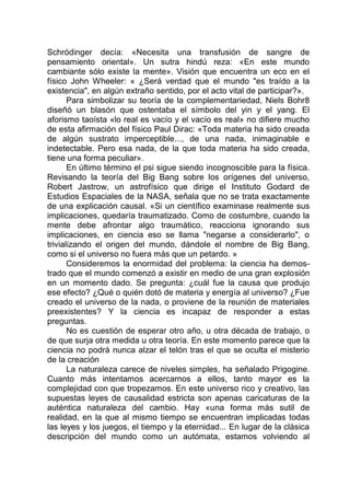 Schródinger decía: «Necesita una transfusión de sangre de
pensamiento oriental». Un sutra hindú reza: «En este mundo
cambiante sólo existe la mente». Visión que encuentra un eco en el
físico John Wheeler: « ¿Será verdad que el mundo "es traído a la
existencia", en algún extraño sentido, por el acto vital de participar?».
Para simbolizar su teoría de la complementariedad, Niels Bohr8
diseñó un blasón que ostentaba el símbolo del yin y el yang. El
aforismo taoísta «lo real es vacío y el vacío es real» no difiere mucho
de esta afirmación del físico Paul Dirac: «Toda materia ha sido creada
de algún sustrato imperceptible..., de una nada, inimaginable e
indetectable. Pero esa nada, de la que toda materia ha sido creada,
tiene una forma peculiar».
En último término el psi sigue siendo incognoscible para la física.
Revisando la teoría del Big Bang sobre los orígenes del universo,
Robert Jastrow, un astrofísico que dirige el Instituto Godard de
Estudios Espaciales de la NASA, señala que no se trata exactamente
de una explicación causal. «Si un científico examinase realmente sus
implicaciones, quedaría traumatizado. Como de costumbre, cuando la
mente debe afrontar algo traumático, reacciona ignorando sus
implicaciones, en ciencia eso se llama "negarse a considerarlo", o
trivializando el origen del mundo, dándole el nombre de Big Bang,
como si el universo no fuera más que un petardo. »
Consideremos la enormidad del problema: la ciencia ha demos-
trado que el mundo comenzó a existir en medio de una gran explosión
en un momento dado. Se pregunta: ¿cuál fue la causa que produjo
ese efecto? ¿Qué o quién dotó de materia y energía al universo? ¿Fue
creado el universo de la nada, o proviene de la reunión de materiales
preexistentes? Y la ciencia es incapaz de responder a estas
preguntas.
No es cuestión de esperar otro año, u otra década de trabajo, o
de que surja otra medida u otra teoría. En este momento parece que la
ciencia no podrá nunca alzar el telón tras el que se oculta el misterio
de la creación
La naturaleza carece de niveles simples, ha señalado Prigogine.
Cuanto más intentamos acercarnos a ellos, tanto mayor es la
complejidad con que tropezamos. En este universo rico y creativo, las
supuestas leyes de causalidad estricta son apenas caricaturas de la
auténtica naturaleza del cambio. Hay «una forma más sutil de
realidad, en la que al mismo tiempo se encuentran implicadas todas
las leyes y los juegos, el tiempo y la eternidad... En lugar de la clásica
descripción del mundo como un autómata, estamos volviendo al
 