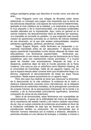 antiguo paradigma griego que describía el mundo como una obra de
arte».
Tanto Prigogine como sus colegas de Bruselas están ahora
elaborando un concepto que juzgan más importante que la teoría de
las estructuras disipativas: una especie de nueva teoría indeterminista,
aplicable al nivel cotidiano de la realidad, y no solamente al campo de
lo muy pequeño o de lo inconmensurable. Los procesos predecibles
resultan alterados por lo impredecible. Aquí, como en general en la
ciencia moderna, los descubrimientos clave se efectúan por sorpresa.
«Lo imposible se convierte en posible». Lo que engendra este mundo
nuestro de apariencias concretas es un dominio de indivisa totalidad;
de esa dimensión, en la que sólo existen potencialidades, nosotros
extraemos significados, sentimos, percibimos, medimos.
Según Eugene Wigner, «todo fenómeno es inesperado y su-
mamente improbable antes de ser descubierto. Y algunos incluso
siguen pareciendo irrazonables mucho tiempo después de haber sido
descubiertos». Los fenómenos paranormales fenómenos psi,
probablemente no son menos naturales que los fenómenos de la física
subatómica, pero son notoriamente menos previsibles. Y a mucha
gente les resultan más amenazadores. Después de todo, si lo
deseamos, podemos dejar de lado el mundo pavoroso de la física
moderna. Una cosa es que un astrofísico como Stephen Hawking, de
la universidad de Cambridge, hable de los agujeros negros «en los
que el espacio-tiempo debe curvarse tanto que simplemente llega a su
término, originando el derrumbamiento de todas las leyes físicas
conocidas». Nadie espera encontrarse en un agujero negro.
Pero otra cosa muy distinta es tener que reconocer la dimensión
de lo desconocido en la vida cotidiana: la evidencia de la visión a
distancia (clásicamente conocida como clarividencia), de la telepatía
(transferencia de contenidos mentales), de la precognición (conciencia
de sucesos futuros), de la psicoquinesis (interacción de la mente y la
materia), y de la sincronicidad (coincidencia significativa, fenómeno
compuesto de varios de los anteriores).
Salvo el de sincronicidad, estos fenómenos son susceptibles de
experimentación. A pesar de la artificialidad del marco de laboratorio,
de la importancia del estado mental y del notorio carácter escurridizo
de psi, hay un cuerpo creciente de evidencias acumuladas en favor de
la existencia irrefutable de este tipo de fenómenos y de que las
psicotécnicas facilitan su producción. Se ha demostrado que la
intención humana interactúa con la materia a distancia, afectando a
partículas situadas en una cámara de burbujas, a cristales, e incluso a
 