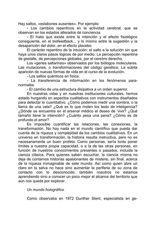 Hay saltos, «eslabones ausentes». Por ejemplo:
- Los cambios repentinos en la actividad cerebral, que se
observan en los estados alterados de conciencia.
- El hiato que existe entre la intención y el efecto fisiológico
consiguiente, en el biofeedback... y lo mismo entre la sugestión y la
desaparición del dolor, en el efecto placebo.
El carácter repentino de la intuición: el salto a la solución sin que
haya unos claros pasos lógicos de por medio. La percepción repentina
de gestalts, de percepciones globales, por el cerebro derecho.
Los «genes saltarines» observados por los biólogos moleculares.
Las mutaciones, o transformaciones del código genético. La súbita
aparición de nuevas formas de vida en el curso de la evolución.
- Los saltos quánticos en física.
- La transferencia de información en los fenómenos para-
normales.
- El cambio de una estructura disipativa a un orden superior.
En nuestras vidas y en nuestras instituciones culturales, hemos
estado hurgando en aspectos cualitativos con instrumentos diseñados
para detectar lo cuantitativo. ¿Cómo podemos medir una sombra, o la
llama de una vela? ¿Qué es lo que miden los tests de inteligencia?
¿Dónde se encuentra en el arsenal médico el deseo de 'vivir? ¿Qué
tamaño tiene la intención? ¿Cuánto pesa una pena? ¿Cómo es de
profundo el amor?
Es imposible cuantificar las relaciones, las conexiones, la
transformación. No hay nada en el mundo científico que pueda dar
cuenta de la riqueza y complejidad de los cambios cualitativos. En un
universo en transformación, la historia resulta instructiva, pero no es
necesariamente un buen profeta. Como personas, sería tonto poner
límites a nuestra propia capacidad, o a la de las otras personas, en
función de nuestros conocimientos presentes o pasados, incluida la
ciencia clásica. Para quienes saben escuchar, la ciencia misma no
deja de contarnos historias apasionantes de misterio, sin final, acerca
de la riqueza inimaginable de este mundo. Así como quien abre un
claro en la selva no hace sino aumentar la periferia de su zona de
contacto con lo desconocido, también nosotros no estamos
aprendiendo sino a conocer un poco mejor el alcance del territorio que
aún nos queda por explorar.
Un mundo holográfico
Como observaba en 1972 Gunther Stent, especialista en ge-
 