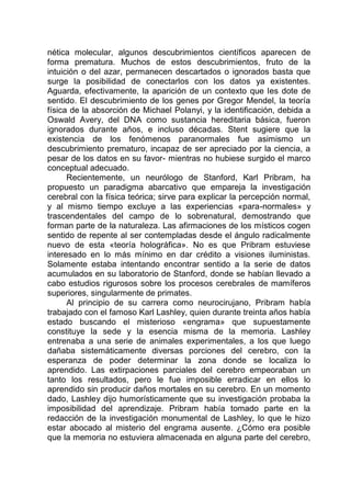 nética molecular, algunos descubrimientos científicos aparecen de
forma prematura. Muchos de estos descubrimientos, fruto de la
intuición o del azar, permanecen descartados o ignorados basta que
surge la posibilidad de conectarlos con los datos ya existentes.
Aguarda, efectivamente, la aparición de un contexto que les dote de
sentido. El descubrimiento de los genes por Gregor Mendel, la teoría
física de la absorción de Michael Polanyi, y la identificación, debida a
Oswald Avery, del DNA como sustancia hereditaria básica, fueron
ignorados durante años, e incluso décadas. Stent sugiere que la
existencia de los fenómenos paranormales fue asimismo un
descubrimiento prematuro, incapaz de ser apreciado por la ciencia, a
pesar de los datos en su favor- mientras no hubiese surgido el marco
conceptual adecuado.
Recientemente, un neurólogo de Stanford, Karl Pribram, ha
propuesto un paradigma abarcativo que empareja la investigación
cerebral con la física teórica; sirve para explicar la percepción normal,
y al mismo tiempo excluye a las experiencias «para-normales» y
trascendentales del campo de lo sobrenatural, demostrando que
forman parte de la naturaleza. Las afirmaciones de los místicos cogen
sentido de repente al ser contempladas desde el ángulo radicalmente
nuevo de esta «teoría holográfica». No es que Pribram estuviese
interesado en lo más mínimo en dar crédito a visiones iluministas.
Solamente estaba intentando encontrar sentido a la serie de datos
acumulados en su laboratorio de Stanford, donde se habían llevado a
cabo estudios rigurosos sobre los procesos cerebrales de mamíferos
superiores, singularmente de primates.
Al principio de su carrera como neurocirujano, Pribram había
trabajado con el famoso Karl Lashley, quien durante treinta años había
estado buscando el misterioso «engrama» que supuestamente
constituye la sede y la esencia misma de la memoria. Lashley
entrenaba a una serie de animales experimentales, a los que luego
dañaba sistemáticamente diversas porciones del cerebro, con la
esperanza de poder determinar la zona donde se localiza lo
aprendido. Las extirpaciones parciales del cerebro empeoraban un
tanto los resultados, pero le fue imposible erradicar en ellos lo
aprendido sin producir daños mortales en su cerebro. En un momento
dado, Lashley dijo humorísticamente que su investigación probaba la
imposibilidad del aprendizaje. Pribram había tomado parte en la
redacción de la investigación monumental de Lashley, lo que le hizo
estar abocado al misterio del engrama ausente. ¿Cómo era posible
que la memoria no estuviera almacenada en alguna parte del cerebro,
 