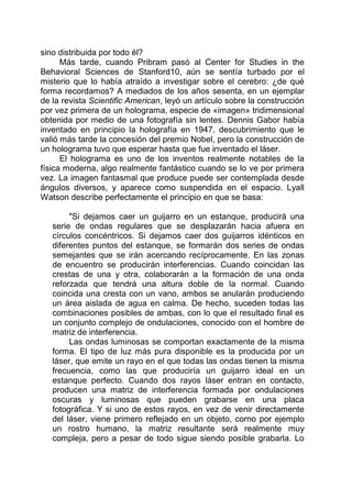sino distribuida por todo él?
Más tarde, cuando Pribram pasó al Center for Studies in the
Behavioral Sciences de Stanford10, aún se sentía turbado por el
misterio que lo había atraído a investigar sobre el cerebro: ¿de qué
forma recordamos? A mediados de los años sesenta, en un ejemplar
de la revista Scientific American, leyó un artículo sobre la construcción
por vez primera de un holograma, especie de «imagen» tridimensional
obtenida por medio de una fotografía sin lentes. Dennis Gabor había
inventado en principio la holografía en 1947, descubrimiento que le
valió más tarde la concesión del premio Nobel, pero la construcción de
un holograma tuvo que esperar hasta que fue inventado el láser.
El holograma es uno de los inventos realmente notables de la
física moderna, algo realmente fantástico cuando se lo ve por primera
vez. La imagen fantasmal que produce puede ser contemplada desde
ángulos diversos, y aparece como suspendida en el espacio. Lyall
Watson describe perfectamente el principio en que se basa:
"Si dejamos caer un guijarro en un estanque, producirá una
serie de ondas regulares que se desplazarán hacia afuera en
círculos concéntricos. Si dejamos caer dos guijarros idénticos en
diferentes puntos del estanque, se formarán dos series de ondas
semejantes que se irán acercando recíprocamente. En las zonas
de encuentro se producirán interferencias. Cuando coincidan las
crestas de una y otra, colaborarán a la formación de una onda
reforzada que tendrá una altura doble de la normal. Cuando
coincida una cresta con un vano, ambos se anularán produciendo
un área aislada de agua en calma. De hecho, suceden todas las
combinaciones posibles de ambas, con lo que el resultado final es
un conjunto complejo de ondulaciones, conocido con el hombre de
matriz de interferencia.
Las ondas luminosas se comportan exactamente de la misma
forma. El tipo de luz más pura disponible es la producida por un
láser, que emite un rayo en el que todas las ondas tienen la misma
frecuencia, como las que produciría un guijarro ideal en un
estanque perfecto. Cuando dos rayos láser entran en contacto,
producen una matriz de interferencia formada por ondulaciones
oscuras y luminosas que pueden grabarse en una placa
fotográfica. Y si uno de estos rayos, en vez de venir directamente
del láser, viene primero reflejado en un objeto, corno por ejemplo
un rostro humano, la matriz resultante será realmente muy
compleja, pero a pesar de todo sigue siendo posible grabarla. Lo
 