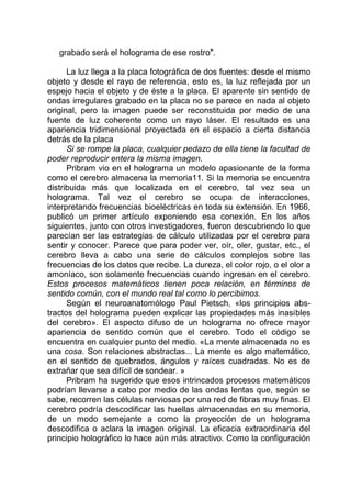 grabado será el holograma de ese rostro".
La luz llega a la placa fotográfica de dos fuentes: desde el mismo
objeto y desde el rayo de referencia, esto es, la luz reflejada por un
espejo hacia el objeto y de éste a la placa. El aparente sin sentido de
ondas irregulares grabado en la placa no se parece en nada al objeto
original, pero la imagen puede ser reconstituida por medio de una
fuente de luz coherente como un rayo láser. El resultado es una
apariencia tridimensional proyectada en el espacio a cierta distancia
detrás de la placa
Si se rompe la placa, cualquier pedazo de ella tiene la facultad de
poder reproducir entera la misma imagen.
Pribram vio en el holograma un modelo apasionante de la forma
como el cerebro almacena la memoria11. Si la memoria se encuentra
distribuida más que localizada en el cerebro, tal vez sea un
holograma. Tal vez el cerebro se ocupa de interacciones,
interpretando frecuencias bioeléctricas en toda su extensión. En 1966,
publicó un primer artículo exponiendo esa conexión. En los años
siguientes, junto con otros investigadores, fueron descubriendo lo que
parecían ser las estrategias de cálculo utilizadas por el cerebro para
sentir y conocer. Parece que para poder ver, oír, oler, gustar, etc., el
cerebro lleva a cabo una serie de cálculos complejos sobre las
frecuencias de los datos que recibe. La dureza, el color rojo, o el olor a
amoníaco, son solamente frecuencias cuando ingresan en el cerebro.
Estos procesos matemáticos tienen poca relación, en términos de
sentido común, con el mundo real tal como lo percibimos.
Según el neuroanatomólogo Paul Pietsch, «los principios abs-
tractos del holograma pueden explicar las propiedades más inasibles
del cerebro». El aspecto difuso de un holograma no ofrece mayor
apariencia de sentido común que el cerebro. Todo el código se
encuentra en cualquier punto del medio. «La mente almacenada no es
una cosa. Son relaciones abstractas... La mente es algo matemático,
en el sentido de quebrados, ángulos y raíces cuadradas. No es de
extrañar que sea difícil de sondear. »
Pribram ha sugerido que esos intrincados procesos matemáticos
podrían llevarse a cabo por medio de las ondas lentas que, según se
sabe, recorren las células nerviosas por una red de fibras muy finas. El
cerebro podría descodificar las huellas almacenadas en su memoria,
de un modo semejante a como la proyección de un holograma
descodifica o aclara la imagen original. La eficacia extraordinaria del
principio holográfico lo hace aún más atractivo. Como la configuración
 