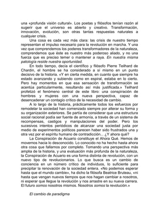 una «profunda visión cultural». Los poetas y filósofos tenían razón al
sugerir que el universo es abierto y creativo. Transformación,
innovación, evolución, son otras tantas respuestas naturales a
cualquier crisis.
Una cosa es cada vez más clara: las crisis de nuestro tiempo
representan el impulso necesario para la revolución en marcha. Y una
vez que comprendemos los poderes transformadores de la naturaleza,
comprendemos que éste es nuestro más poderoso aliado, y no una
fuerza que es preciso temer o mantener a raya. En nuestra misma
patología reside nuestra oportunidad.
En todo tiempo, decía el científico y filósofo Pierre Teilhard de
Chardin, el hombre se ha considerado a sí mismo en un punto
decisivo de la historia. «Y en cierta medida, en cuanto que siempre ha
estado avanzando y subiendo como en espiral, estaba en lo cierto.
Pero hay momentos en que esa sensación de transformación se
acentúa particularmente, resultando así más justificada.» Teilhard
profetizó el fenómeno central de este libro: una conspiración de
hombres y mujeres con una nueva perspectiva, capaz de
desencadenar un contagio crítico de la necesidad de cambio.
A lo largo de la historia, prácticamente todos los esfuerzos por
remodelar la sociedad han comenzado siempre por alterar su forma y
su organización exteriores. Se partía de considerar que una estructura
social racional podía ser fuente de armonía, a través de un sistema de
recompensas, castigos y manipulaciones del poder. Pero los
sucesivos intentos periódicos de alcanzar una sociedad justa por
medio de experimentos políticos parecen haber sido frustrados una y
otra vez por el espíritu humano de contradicción... ¿Y ahora qué?
La Conspiración de Acuario constituye el Ahora Qué. Hemos de
movernos hacia lo desconocido. Lo conocido no ha hecho hasta ahora
otra cosa que fallarnos por completo. Tomando una perspectiva más
amplia de la historia, y una evaluación más profunda de la naturaleza,
la Conspiración de Acuario es una forma distinta de revolución, con un
nuevo tipo de revolucionarios. Lo que busca es un cambio de
conciencia en un número crítico de individuos, lo suficiente para
precipitar la renovación de la sociedad entera. «No podemos esperar
hasta que el mundo cambie», ha dicho la filósofa Beatrice Bruteau, «ni
hasta que vengan nuevos tiempos que nos hagan cambiar a nosotros,
ni esperar que llegue la revolución y nos arrastre en su nueva carrera.
El futuro somos nosotros mismos. Nosotros somos la revolución.»
El cambio de paradigma
 