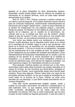 grabada en la placa holográfica no tiene dimensiones espacio-
temporales, resulta posible grabar miles de millones de unidades de
información en un espacio diminuto, como sin duda están también
almacenadas en el cerebro.
Pero en 1970 ó 1971, Pribram comenzó a sentirse turbado por
una última y penosa pregunta. Si el cerebro realmente conoce sobre la
base de componer hologramas, transformando matemáticamente las
frecuencias que le llegan «desde fuera», ¿quién es quien interpreta en
el cerebro los hologramas? Es una pregunta antigua y recurrente.
Desde los griegos, los filósofos no han dejado de preguntarse por «el
espíritu de la máquina», por el «caballo de la locomotora», etc.
¿Dónde está el yo, la entidad que hace uso del cerebro? ¿Quién
realiza el acto de conocer? O bien, como decía en una ocasión San
Francisco de Asís, «lo que estamos buscando es lo que busca».
Una noche que estaba dando una conferencia en Minnesota,
Pribram musitó pensativo que la respuesta podría estar en el campo
de la psicología de la Gestalt, según la cual lo que percibimos «ahí
fuera» es lo mismo que, es isomórfica con, los procesos cerebrales.
De pronto exclamó: « ¡Tal vez el mundo es un holograma!». Asustado
por las implicaciones de lo que acababa de decir, se quedó callado.
¿Eran hologramas los que estaban allí sentados escuchándole? ¿Eran
representaciones de frecuencias interpretadas por su cerebro y por los
cerebros de los demás? Si la misma naturaleza de la realidad es
holográfica, y si el cerebro opera de forma holográfica, entonces el
mundo es realmente maya, como afirman las religiones orientales: una
mera apariencia mágica. Su materialidad concreta es una ilusión.
Poco después, mientras pasaba una semana con su hijo, físico,
examinaban juntos estas ideas buscando una posible respuesta en el
campo de la física. Su hijo mencionó que David Bohm, protegido en
otro tiempo por Einstein, venía exponiendo desde hacía tiempo ideas
similares. Pocos días después, Pribram había leído una copia de los
principales artículos de Bohm, en los que invocaba la necesidad de un
nuevo orden en el dominio de la física. Pribrain se sintió como
sacudido por una descarga. Lo que Bohm estaba describiendo era un
universo holográfico.
Todo este mundo aparentemente tangible, estable, visible y
audible, es una ilusión, decía Bohm. Es dinámico y caleidoscópico: no
está realmente «ahí». Lo que nosotros vemos normalmente es el
orden ex-plicado, des-plegado, de las cosas: algo así como
contemplar una película. Pero hay un orden subyacente, que es como
el padre de esta realidad de segunda generación. A este otro orden lo
 