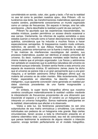 convirtiéndolo en sonido, color, olor, gusto y tacto. «Tal vez la realidad
no sea tal como la perciben nuestros ojos», dice Pribram. «Si no
tuviéramos esa lente, las transformaciones matemáticas operadas por
nuestro cerebro, posiblemente conoceríamos un mundo organizado
como un campo de frecuencias. Sin espacio ni tiempo, sino tan sólo
aconteceres. ¿Sería descifrable la realidad a partir de ese campo?»
Pribram ha apuntado que las experiencias trascendentales, los
estados místicos, pueden permitimos un acceso directo ocasional a
ese campo. Ciertamente, los informes de sujetos sometidos a esos
estados suenan a menudo como si fueran descripciones de la realidad
quántica, coincidencia que ha inducido a muchos físicos a hacer
especulaciones semejantes. Si traspasamos nuestro modo ordinario,
restrictivo, de percibir, lo que Aldous Huxley llamaba la válvula
reductora, podemos sintonizarnos con la fuente o matriz de la realidad.
Y las matrices de interferencias neurológicas del cerebro, sus
procesos matemáticos, pueden ser idénticos al estado primordial del
universo. Es decir, nuestros procesos mentales están hechos de la
misma materia que el principio organizador. Los físicos y astrónomos
han señalado en ocasiones que la auténtica naturaleza del universo es
inmaterial aunque ordenada. Einstein sentía frente a esta armonía una
especie de reverencia mística. El astrónomo James Jeans ha dicho
que el universo se parece más a un gran pensamiento que a una gran
máquina, y el también astrónomo Arthur Eddington afirmó que «la
materia del universo es de orden mental». Más recientemente, David
Foster, especialista en cibernética, ha descrito «un universo
inteligente», cuya aparente concreción viene generada en realidad por
datos cósmicos procedentes de una fuente incognoscible y
organizada.
En síntesis, la super teoría holográfica afirma que nuestros
cerebros constituyen matemáticamente la realidad «sólida» mediante
la interpretación de frecuencias provenientes de una dimensión que
trasciende el espacio y el tiempo. El cerebro es un holograma que
interpreta un universo holográfico. Somos realmente participantes en
la realidad, observadores que afectan a lo observado.
Vistos a esta luz, los fenómenos paranormales no son sino
subproductos de esa matriz omniubicua y simultánea. Los cerebros
individuales son pedazos de un holograma más grande. Bajo ciertas
circunstancias, tienen acceso a toda la información presente en el
sistema cibernético total. La sincronicidad, esa red de coincidencias
que parece testimoniar la existencia de alguna relación o intención
superior, encaja también perfectamente en el modelo holográfico.
 
