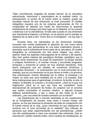 Tales coincidencias cargadas de sentido derivan de la naturaleza
estructurada, intencional y organizadora de la realidad matriz. La
psicoquinesis, la acción de la mente sobre la materia, puede ser
resultado natural de esa interacción al nivel primordial. El modelo
holográfico resuelve uno de los enigmas permanentes de Psi: la
incapacidad de detectar por medio de instrumentos la aparente
transferencia de energía que tiene lugar en la telepatía, en la curación
a distancia o en la clarividencia. Si todo esto sucede en una dimensión
que trasciende el espacio y el tiempo, no es preciso que la energía se
desplace de un lado a otro. Como dice un investigador, «no hay aquí o
allá».
Durante años, los interesados en los fenómenos mentales
humanos han venido prediciendo la aparición de una nueva teoría
revolucionaria, que apoyándose en una base matemática vendría a
demostrar que lo sobrenatural forma parte de la naturaleza. El modelo
holográfico se corresponde con esa teoría integral, que viene a
abarcar todos los aspectos extravagantes de la ciencia y del espíritu.
Muy bien podría tratarse del paradigma ilimitado, paradójico que la
ciencia venía reclamando. Su poder de explicación, al otorgar sentido
a antiguos fenómenos y al suscitar nuevas y acuciantes preguntas,
enriquece y ensancha el campo de muy diversas disciplinas. Esta
teoría presupone que los estados de conciencia armónicos y
coherentes favorecen ~ la sintonización con el nivel primordial de la
realidad, que es una dimensión en la que reinan el orden y la armonía.
Esa sintonización vendría dificultada por la cólera, la ansiedad y el
miedo, en tanto que sería facilitada por el amor y la empatía. Esto
tiene implicaciones para el aprendizaje, el entorno, la familia, el arte, la
religión, la filosofía, la curación y la autocuración. ¿Qué es lo que nos
fragmenta? ¿Qué es lo que nos hace ser completos? Esas
descripciones de sensación de fluidez, de cooperar con el universo
que suelen acompañar al proceso creativo, a algunas proezas
atléticas extraordinarias, y que a veces se dan hasta en la vida
ordinaria, ¿son una señal de nuestra conexión con la fuente?
Las experiencias tan a menudo reseñadas en los cuestionarios
de la Conspiración de Acuario, esas horas e incluso meses «de
gracia», en los que tenemos la sensación de estar en cooperación con
la fuente misma de la vida, ¿eran momentos en que estábamos en
armonía con el nivel primordial de la realidad? Hay millones de
personas que están experimentando con las psicotécnicas. ¿Están
con ello contribuyendo a crear una sociedad más coherente, más en
resonancia? ¿Están creando orden, como núcleos de cristalización, en
 