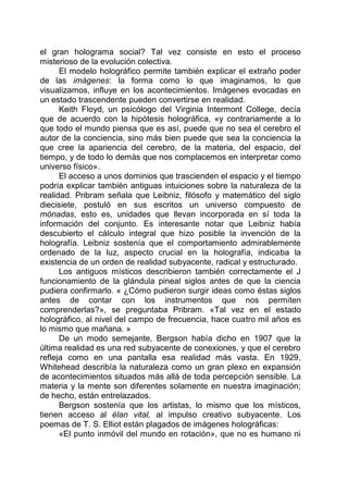 el gran holograma social? Tal vez consiste en esto el proceso
misterioso de la evolución colectiva.
El modelo holográfico permite también explicar el extraño poder
de las imágenes: la forma como lo que imaginamos, lo que
visualizamos, influye en los acontecimientos. Imágenes evocadas en
un estado trascendente pueden convertirse en realidad.
Keith Floyd, un psicólogo del Virginia Intermont College, decía
que de acuerdo con la hipótesis holográfica, «y contrariamente a lo
que todo el mundo piensa que es así, puede que no sea el cerebro el
autor de la conciencia, sino más bien puede que sea la conciencia la
que cree la apariencia del cerebro, de la materia, del espacio, del
tiempo, y de todo lo demás que nos complacemos en interpretar como
universo físico».
El acceso a unos dominios que trascienden el espacio y el tiempo
podría explicar también antiguas intuiciones sobre la naturaleza de la
realidad. Pribram señala que Leibniz, filósofo y matemático del siglo
diecisiete, postuló en sus escritos un universo compuesto de
mónadas, esto es, unidades que llevan incorporada en sí toda la
información del conjunto. Es interesante notar que Leibniz había
descubierto el cálculo integral que hizo posible la invención de la
holografía. Leibniz sostenía que el comportamiento admirablemente
ordenado de la luz, aspecto crucial en la holografía, indicaba la
existencia de un orden de realidad subyacente, radical y estructurado.
Los antiguos místicos describieron también correctamente el J
funcionamiento de la glándula pineal siglos antes de que la ciencia
pudiera confirmarlo. « ¿Cómo pudieron surgir ideas como éstas siglos
antes de contar con los instrumentos que nos permiten
comprenderlas?», se preguntaba Pribram. «Tal vez en el estado
holográfico, al nivel del campo de frecuencia, hace cuatro mil años es
lo mismo que mañana. »
De un modo semejante, Bergson había dicho en 1907 que la
última realidad es una red subyacente de conexiones, y que el cerebro
refleja como en una pantalla esa realidad más vasta. En 1929,
Whitehead describía la naturaleza como un gran plexo en expansión
de acontecimientos situados más allá de toda percepción sensible. La
materia y la mente son diferentes solamente en nuestra imaginación;
de hecho, están entrelazados.
Bergson sostenía que los artistas, lo mismo que los místicos,
tienen acceso al élan vital, al impulso creativo subyacente. Los
poemas de T. S. Elliot están plagados de imágenes holográficas:
«El punto inmóvil del mundo en rotación», que no es humano ni
 