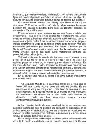 inhumano, que no es movimiento ni detención. «Ni habléis tampoco de
fijeza allí donde el pasado y el futuro se reúnen. A no ser por el punto,
el punto inmóvil, no existiría la danza, y danza es todo lo que existe. »
El místico alemán Meister Eckhart dijo que «Dios se hace y se
deshace». Y Rumi, el místico sufí, decía: «Las mentes humanas
perciben las causas segundas, pero sólo los profetas perciben la
acción de la Causa Primera».
Emerson sugería que nosotros vemos «de forma mediata, no
directamente», que somos lentes coloreadas y distorsionadas. Quizá
nuestras «lentes subjetivas» estén dotadas de poder creativo, decía, y
no existan objetos reales fuera de nosotros en el universo: el juego e
incluso el terreno de juego de la historia entera quizá no sean más que
radiaciones producidas por nosotros. Un folleto publicado por la
Sociedad Teosófica en los años treinta describía la realidad como una
matriz viviente, «en la que cada punto matemático contiene las
potencialidades del conjunto... ».
Teilhard creía que la conciencia humana puede retornar a un
punto «en el que las raíces de la materia desaparecen de la vista». La
realidad posee un «dentro», lo mismo que un «fuera», afirmaba. En
los libros de Don Juan, Carlos Castañeda describe dos dimensiones
que suenan como las dimensiones holográficas primaria y secundaria:
el poderoso nagual, un vacío indescriptible en que todo se contiene, y
el tonal, reflejo ordenado de eso indescriptible desconocido.
En El hombre que regaló el trueno a la tierra, Nancy Wood narra
una historia taoísta:
"El Segundo Mundo es el auténtico centro de la vida, dijo el
Viejo. Allí todo puede ocurrir, pues allí todo es posible. Es un
mundo de tal vez y de por qué no... Está lleno de caminos en una
sola dirección... El Segundo Mundo es un mundo en que los nudos
se deshacen... un mundo en el que nada tiene nombre ni
dirección... donde no hay respuestas aunque surgen
continuamente nuevas preguntas".
Arthur Koestler habla de una «realidad de tercer orden», que
contiene fenómenos que no pueden ser captados ni explicados en el
ámbito sensorial o intelectual, «y que sin embargo en ocasiones les
invaden (a estos niveles) como meteoros espirituales que atravesasen
la bóveda celeste del hombre primitivo».
En un antiguo sutra de Patanjali se afirma que el conocimiento de
«lo sutil, lo oculto y lo distante» surge mirando con la pravritti, término
 