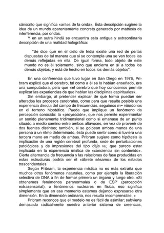 sánscrito que significa «antes de la onda». Esta descripción sugiere la
idea de un mundo aparentemente concreto generado por matrices de
interferencia, por ondas.
Y en un sutra hindú se encuentra esta antigua y extraordinaria
descripción de una realidad holográfica:
"Se dice que en el cielo de India existe una red de perlas
dispuestas de tal manera que si se contempla una se ven todas las
demás reflejadas en ella. De igual forma, todo objeto de este
mundo no es él solamente, sino que encierra en sí a todos los
demás objetos, y está de hecho en todos los demás objetos".
En una conferencia que tuvo lugar en San Diego en 1976, Pri-
bram explicó que el cerebro, tal como a él se lo habían enseñado, era
una computadora, pero que «el cerebro que hoy conocemos permite
explicar las experiencias de que hablan las disciplinas espirituales».
Sin embargo, al pretender explicar de qué forma puedan ser
alterados los procesos cerebrales, como para que resulte posible una
experiencia directa del campo de frecuencias, seguimos m~ viéndonos
en el terreno hipotético. Puede que implique un fenómeno de
percepción conocido: la «proyección», que nos permite experimentar
un sonido plenamente tridimensional como si emanase de un punto
situado a medio camino entre ambos altavoces, en vez de provenir de
dos fuentes distintas; también, si se golpean ambas manos de una
persona a un ritmo determinado, ésta puede sentir como si tuviera una
tercera mano en medio de ambas. Pribram sugiere como hipótesis la
implicación de una región cerebral profunda, sede de perturbaciones
patológicas y de impresiones del tipo déja vu, que parece estar
implicada en la experiencia mística de «conciencia sin contenido».
Cierta alternancia de frecuencia y las relaciones de fase producidas en
estas estructuras podría ser el «ábrete sésamo» de los estados
trascendentales.
Según Pribram, la experiencia mística no es más extraña que
muchos otros fenómenos naturales, como por ejemplo la liberación
selectiva de DNA a fin de formar primero un órgano y luego otro. «Si
obtenemos fenómenos paranormales o de ESP (percepción
extrasensorial), o fenómenos nucleares en física, eso significa
simplemente que en ese momento estamos dejando expresarse otra
dimensión. En la dimensión ordinaria, nos resulta incomprensible. »
Pribram reconoce que el modelo no es fácil de asimilar; subvierte
demasiado radicalmente nuestro anterior sistema de creencias,
 
