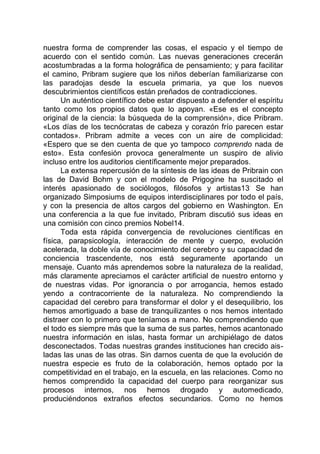 nuestra forma de comprender las cosas, el espacio y el tiempo de
acuerdo con el sentido común. Las nuevas generaciones crecerán
acostumbradas a la forma holográfica de pensamiento; y para facilitar
el camino, Pribram sugiere que los niños deberían familiarizarse con
las paradojas desde la escuela primaria, ya que los nuevos
descubrimientos científicos están preñados de contradicciones.
Un auténtico científico debe estar dispuesto a defender el espíritu
tanto como los propios datos que lo apoyan. «Ese es el concepto
original de la ciencia: la búsqueda de la comprensión», dice Pribram.
«Los días de los tecnócratas de cabeza y corazón frío parecen estar
contados». Pribram admite a veces con un aire de complicidad:
«Espero que se den cuenta de que yo tampoco comprendo nada de
esto». Esta confesión provoca generalmente un suspiro de alivio
incluso entre los auditorios científicamente mejor preparados.
La extensa repercusión de la síntesis de las ideas de Pribrain con
las de David Bohm y con el modelo de Prigogine ha suscitado el
interés apasionado de sociólogos, filósofos y artistas13
.
Se han
organizado Simposiums de equipos interdisciplinares por todo el país,
y con la presencia de altos cargos del gobierno en Washington. En
una conferencia a la que fue invitado, Pribram discutió sus ideas en
una comisión con cinco premios Nobel14.
Toda esta rápida convergencia de revoluciones científicas en
física, parapsicología, interacción de mente y cuerpo, evolución
acelerada, la doble vía de conocimiento del cerebro y su capacidad de
conciencia trascendente, nos está seguramente aportando un
mensaje. Cuanto más aprendemos sobre la naturaleza de la realidad,
más claramente apreciamos el carácter artificial de nuestro entorno y
de nuestras vidas. Por ignorancia o por arrogancia, hemos estado
yendo a contracorriente de la naturaleza. No comprendiendo la
capacidad del cerebro para transformar el dolor y el desequilibrio, los
hemos amortiguado a base de tranquilizantes o nos hemos intentado
distraer con lo primero que teníamos a mano. No comprendiendo que
el todo es siempre más que la suma de sus partes, hemos acantonado
nuestra información en islas, hasta formar un archipiélago de datos
desconectados. Todas nuestras grandes instituciones han crecido ais-
ladas las unas de las otras. Sin darnos cuenta de que la evolución de
nuestra especie es fruto de la colaboración, hemos optado por la
competitividad en el trabajo, en la escuela, en las relaciones. Como no
hemos comprendido la capacidad del cuerpo para reorganizar sus
procesos internos, nos hemos drogado y automedicado,
produciéndonos extraños efectos secundarios. Como no hemos
 