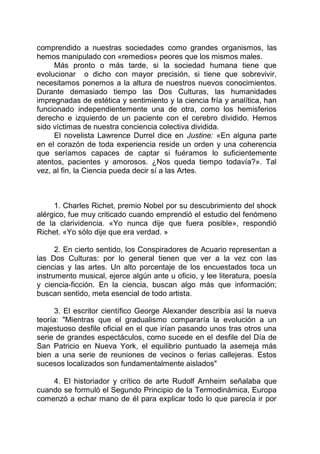 comprendido a nuestras sociedades como grandes organismos, las
hemos manipulado con «remedios» peores que los mismos males.
Más pronto o más tarde, si la sociedad humana tiene que
evolucionar o dicho con mayor precisión, si tiene que sobrevivir,
necesitamos ponemos a la altura de nuestros nuevos conocimientos.
Durante demasiado tiempo las Dos Culturas, las humanidades
impregnadas de estética y sentimiento y la ciencia fría y analítica, han
funcionado independientemente una de otra, como los hemisferios
derecho e izquierdo de un paciente con el cerebro dividido. Hemos
sido víctimas de nuestra conciencia colectiva dividida.
El novelista Lawrence Durrel dice en Justine: «En alguna parte
en el corazón de toda experiencia reside un orden y una coherencia
que seríamos capaces de captar si fuéramos lo suficientemente
atentos, pacientes y amorosos. ¿Nos queda tiempo todavía?». Tal
vez, al fin, la Ciencia pueda decir sí a las Artes.
1. Charles Richet, premio Nobel por su descubrimiento del shock
alérgico, fue muy criticado cuando emprendió el estudio del fenómeno
de la clarividencia. «Yo nunca dije que fuera posible», respondió
Richet. «Yo sólo dije que era verdad. »
2. En cierto sentido, los Conspiradores de Acuario representan a
las Dos Culturas: por lo general tienen que ver a la vez con las
ciencias y las artes. Un alto porcentaje de los encuestados toca un
instrumento musical, ejerce algún ante u oficio, y lee literatura, poesía
y ciencia-ficción. En la ciencia, buscan algo más que información;
buscan sentido, meta esencial de todo artista.
3. El escritor científico George Alexander describía así la nueva
teoría: "Mientras que el gradualismo compararía la evolución a un
majestuoso desfile oficial en el que irían pasando unos tras otros una
serie de grandes espectáculos, como sucede en el desfile del Día de
San Patricio en Nueva York, el equilibrio puntuado la asemeja más
bien a una serie de reuniones de vecinos o ferias callejeras. Estos
sucesos localizados son fundamentalmente aislados"
4. El historiador y crítico de arte Rudolf Arnheim señalaba que
cuando se formuló el Segundo Principio de la Termodinámica, Europa
comenzó a echar mano de él para explicar todo lo que parecía ir por
 