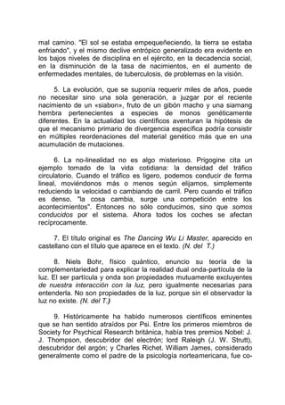 mal camino. "El sol se estaba empequeñeciendo, la tierra se estaba
enfriando", y el mismo declive entrópico generalizado era evidente en
los bajos niveles de disciplina en el ejército, en la decadencia social,
en la disminución de la tasa de nacimientos, en el aumento de
enfermedades mentales, de tuberculosis, de problemas en la visión.
5. La evolución, que se suponía requerir miles de años, puede
no necesitar sino una sola generación, a juzgar por el reciente
nacimiento de un «siabon», fruto de un gibón macho y una siamang
hembra pertenecientes a especies de monos genéticamente
diferentes. En la actualidad los científicos aventuran la hipótesis de
que el mecanismo primario de divergencia específica podría consistir
en múltiples reordenaciones del material genético más que en una
acumulación de mutaciones.
6. La no-linealidad no es algo misterioso. Prigogine cita un
ejemplo tomado de la vida cotidiana: la densidad del tráfico
circulatorio. Cuando el tráfico es ligero, podemos conducir de forma
lineal, moviéndonos más o menos según elijamos, simplemente
reduciendo la velocidad o cambiando de carril. Pero cuando el tráfico
es denso, "la cosa cambia, surge una competición entre los
acontecimientos". Entonces no sólo conducirnos, sino que somos
conducidos por el sistema. Ahora todos los coches se afectan
recíprocamente.
7. El título original es The Dancing Wu Li Master, aparecido en
castellano con el título que aparece en el texto. (N. del T.)
8. Niels Bohr, físico quántico, enuncio su teoría de la
complementariedad para explicar la realidad dual onda-partícula de la
luz. El ser partícula y onda son propiedades mutuamente excluyentes
de nuestra interacción con la luz, pero igualmente necesarias para
entenderla. No son propiedades de la luz, porque sin el observador la
luz no existe. (N. del T.)
9. Históricamente ha habido numerosos científicos eminentes
que se han sentido atraídos por Psi. Entre los primeros miembros de
Society for Psychical Research británica, había tres premios Nobel: J.
J. Thompson, descubridor del electrón; lord Raleigh (J. W. Strutt),
descubridor del argón; y Charles Richet. William James, considerado
generalmente como el padre de la psicología norteamericana, fue co-
 