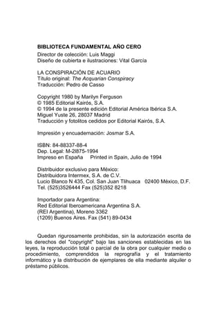 BIBLIOTECA FUNDAMENTAL AÑO CERO
Director de colección: Luis Maggi
Diseño de cubierta e ilustraciones: Vital García
LA CONSPIRACIÓN DE ACUARIO
Título original: The Acquarian Conspiracy
Traducción: Pedro de Casso
Copyright 1980 by Marilyn Ferguson
© 1985 Editorial Kairós, S.A.
© 1994 de la presente edición Editorial América Ibérica S.A.
Miguel Yuste 26, 28037 Madrid
Traducción y fotolitos cedidos por Editorial Kairós, S.A.
Impresión y encuadernación: Josmar S.A.
ISBN: 84-88337-88-4
Dep. Legal: M-2l875-1994
Impreso en España Printed in Spain, Julio de 1994
Distribuidor exclusivo para México:
Distribuidora Intermex, S.A. de C.V.
Lucio Blanco N 435, Col. San Juan Tlihuaca 02400 México, D.F.
Tel. (525)3526444 Fax (525)352 8218
Importador para Argentina:
Red Editorial Iberoamericana Argentina S.A.
(REI Argentina), Moreno 3362
(1209) Buenos Aires. Fax (541) 89-0434
Quedan rigurosamente prohibidas, sin la autorización escrita de
los derechos del "copyright" bajo las sanciones establecidas en las
leyes, la reproducción total o parcial de la obra por cualquier medio o
procedimiento, comprendidos la reprografía y el tratamiento
informático y la distribución de ejemplares de ella mediante alquiler o
préstamo públicos.
 