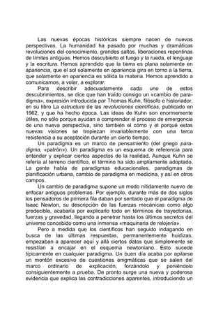 Las nuevas épocas históricas siempre nacen de nuevas
perspectivas. La humanidad ha pasado por muchas y dramáticas
revoluciones del conocimiento, grandes saltos, liberaciones repentinas
de límites antiguos. Hemos descubierto el fuego y la rueda, el lenguaje
y la escritura. Hemos aprendido que la tierra es plana solamente en
apariencia, que el sol solamente en apariencia gira en torno a la tierra,
que solamente en apariencia es sólida la materia. Hemos aprendido a
comunicarnos, a volar, a explorar.
Para describir adecuadamente cada uno de estos
descubrimientos, se dice que han traído consigo un «cambio de para-
digma», expresión introducida por Thomas Kuhn, filósofo e historiador,
en su libro La estructura de las revoluciones científicas, publicado en
1962, y que ha hecho época. Las ideas de Kuhn son enormemente
útiles, no sólo porque ayudan a comprender el proceso de emergencia
de una nueva perspectiva, sino también el cómo y el porqué estas
nuevas visiones se tropiezan invariablemente con una terca
resistencia a su aceptación durante un cierto tiempo.
Un paradigma es un marco de pensamiento (del griego para-
digma, «patrón»). Un paradigma es un esquema de referencia para
entender y explicar ciertos aspectos de la realidad. Aunque Kuhn se
refería al terreno científico, el término ha sido ampliamente adoptado.
La gente habla de paradigmas educacionales, paradigmas de
planificación urbana, cambio de paradigma en medicina, y así en otros
campos.
Un cambio de paradigma supone un modo nítidamente nuevo de
enfocar antiguos problemas. Por ejemplo, durante más de dos siglos
los pensadores de primera fila daban por sentado que el paradigma de
Isaac Newton, su descripción de las fuerzas mecánicas como algo
predecible, acabaría por explicarlo todo en términos de trayectorias,
fuerzas y gravedad, llegando a penetrar hasta los últimos secretos del
universo concebido como una inmensa «maquinaria de relojería».
Pero a medida que los científicos han seguido indagando en
busca de las últimas respuestas, permanentemente huidizas,
empezaban a aparecer aquí y allá ciertos datos que simplemente se
resistían a encajar en el esquema newtoniano. Esto sucede
típicamente en cualquier paradigma. Un buen día acaba por apilarse
un montón excesivo de cuestiones enigmáticas que se salen del
marco ordinario de explicación, forzándolo y poniéndolo
consiguientemente a prueba. De pronto surge una nueva y poderosa
evidencia que explica las contradicciones aparentes, introduciendo un
 