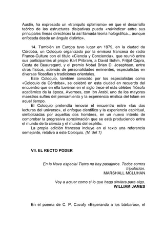 Austin, ha expresado un «tranquilo optimismo» en que el desarrollo
teórico de las estructuras disipativas pueda «reivindicar entre sus
principales líneas directrices la así llamada teoría holográfica... aunque
enfocada desde un ángulo distinto».
14. También en Europa tuvo lugar en 1979, en la ciudad de
Córdoba, un Coloquio organizado por la emisora francesa de radio
France-Culture con el título «Ciencia y Conciencia», que reunió entre
sus participantes al propio Karl Pribram, a David Bohm, Fritjof Capra,
Costa de Beauregard, y el premio Nobel Brian D. Josephson, entre
otros físicos, además de personalidades eminentes, especialistas en
diversas filosofías y tradiciones orientales.
Este Coloquio, también conocido por los especialistas como
«Coloquio de Córdoba», se celebró en esta ciudad en recuerdo del
encuentro que en ella tuvieron en el siglo trece el más célebre filósofo
académico de la época, Averroes, con Ibn Arabi, uno de los mayores
maestros sufíes del pensamiento y la experiencia mística del Islam en
aquel tiempo.
El Coloquio pretendía renovar el encuentro entre «las dos
lecturas del universo», el enfoque científico y la experiencia espiritual,
simbolizadas por aquellos dos hombres, en un nuevo intento de
comprobar la progresiva aproximación que se está produciendo entre
el mundo de la ciencia y el mundo del espíritu.
La propia edición francesa incluye en el texto una referencia
semejante, relativa a este Coloquio. (N. del T)
VII. EL RECTO PODER
En la Nave espacial Tierra no hay pasajeros. Todos somos
tripulación.
MARSHALL MCLUHAN
Voy a actuar como si lo que hago sirviera para algo.
WILLIAM JAMES
En el poema de C. P. Cavafy «Esperando a los bárbaros», el
 