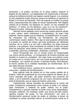 emperador y el pueblo, reunidos en la plaza pública, esperan la
llegada de los bárbaros. Los legisladores han abandonado el Senado,
porque los bárbaros tendrán que legislar cuando lleguen. Los oradores
no han preparado ningún discurso, porque los bárbaros no aprecian la
fluidez ni la finura de expresión. Pero de repente la multitud se queda
seria y descorazonada; las calles se vacían rápidamente. Han llegado
noticias de la frontera: los bárbaros no vienen; se han acabado los
bárbaros. «Y ahora, sin los bárbaros, ¿qué va a ser de nosotros?».
Pregunta el poeta. «Después de todo, habrían sido una solución. »
Siempre hemos apelado como excusa de nuestra perenne apatía
a esos «otros» seres misteriosos y avasalladores, de quien todo
depende. Hemos dejado que los bárbaros, el establishment, la muerte,
los impuestos, los intereses, los formalismos, las máquinas,
conformasen nuestro destino. Pero algo le está pasando últimamente
a la gente Un cambio de mente, que está quebrando por diferentes
caminos, de un modo a la vez sutil y dramático, los viejos axiomas
políticos y de gobierno. Está cambiando de sentido el flujo del poder
entre las personas: entre padres e hijos, hombres y mujeres, médicos
y pacientes, patrones y empleados, «expertos» y profanos.
Decía Tocqueville que «en un mundo nuevo es indispensable
una nueva ciencia política». La Conspiración de Acuario entiende que
también lo inverso es verdadero: «No cabe hacer una política nueva
sin contar con un mundo nuevo, con una nueva perspectiva acerca de
la realidad». «Un cambio de mente», lo llamaba Huxley. Para Roszak,
el mismo sentido de la realidad necesitaba ser transformado. Se le
han dado diversos nombres:
Una metafísica nueva, «política de la conciencia», «política de la
nueva era», «política de transformación».
Este capítulo trata de política en el más amplio sentido de la
palabra. Trata del surgimiento de una nueva especie de líderes, de un
nuevo concepto del poder, del poder dinámico que encierran las
redes, y de la extensión progresiva de una nueva conciencia política
entre el electorado, que es capaz de hacerlo variar todo.
Culturalmente, hemos revestido de ambivalencia la noción del
poder. Empleamos expresiones como subirse el poder a la cabeza,
estar hambriento o sediento de poder, traficar con el poder.
Consideramos a quienes ostentan el poder como seres despiadados,
cerrados, solitarios. Sin embargo, poder, que deriva del latín potere,
significa energía. Sin poder, no hay movimiento1. Así como la
transformación personal reviste de poder al individuo al poner de
manifiesto su propia autoridad interna, la transformación social es el
 