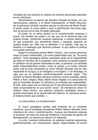 resultado de una reacción en cadena de cambios personales operados
en los individuos.
Ateniéndonos al espíritu del Sendero Óctuple de Buda, con sus
admoniciones relativas a la Recta Subsistencia, al Recto Discurso,
etc.2 podríamos también nosotros pensar en términos de Recto Poder:
el poder usado no como ariete o para la glorificación del propio ego,
sino al servicio de la vida. El poder adecuado.
El poder es un tema central en la transformación personal y
social. Las fuentes del poder y el uso que de él hacemos fijan los
propios límites, conforman nuestras relaciones, e incluso determinan
en qué proporción nos permitimos liberar y expresar aspectos de
nuestro propio ser. Más que la adhesión a un partido, más que la
filosofía o la ideología que decimos profesar, lo que define la política
es el poder personal.
Según el ensayista político Melvin Gurtov, «las nuevas personas
crean la nueva colectividad, y la nueva colectividad crea, es, "la nueva
política". Todo paradigma político cambiante parte de la imposibilidad
de aislar al individuo de la sociedad, como tampoco se puede separar
la «política» de las gentes implicadas en ella. La persona y la sociedad
están indisolublemente unidas, como el cuerpo y la mente. Discutir
sobre cuál es más importante es como intentar dilucidar qué es más
importante en el agua, sí el hidrógeno o el oxígeno. Y sin embargo, es
algo que se ha debatido encarnizadamente durante siglos. Tras
rastrear la historia filosófica del tema individuo versus sociedad, desde
Platón a Kant, Hegel y Marx, Martin Buber llegaba a la conclusión de
que es imposible escoger. El individuo y la sociedad son inseparables.
Al final, todo aquel que se interese por la transformación del individuo
debe comprometerse en una acción social. «Si intentamos crecer en
solitario, decía Gurtov, nos estamos haciendo candidatos ciertos a
quedar encerrados en la opresividad del sistema. Si crecemos juntos,
el sistema tendrá que cambiar. »
La crisis política y la transformación
El nuevo paradigma político está brotando de un creciente
consenso, que el sociólogo canadiense Ruben Nelson describe como
«literatura de crisis y transformación». Aunque esa literatura expresa
la situación con toda una serie de metáforas y diversidad de grados de
desesperación, su esencia se reduce a lo siguiente:
La crisis: nuestras instituciones, en especial nuestras estructuras
gubernamentales, son mecanicistas, rígidas, fragmentadas. El mundo
 